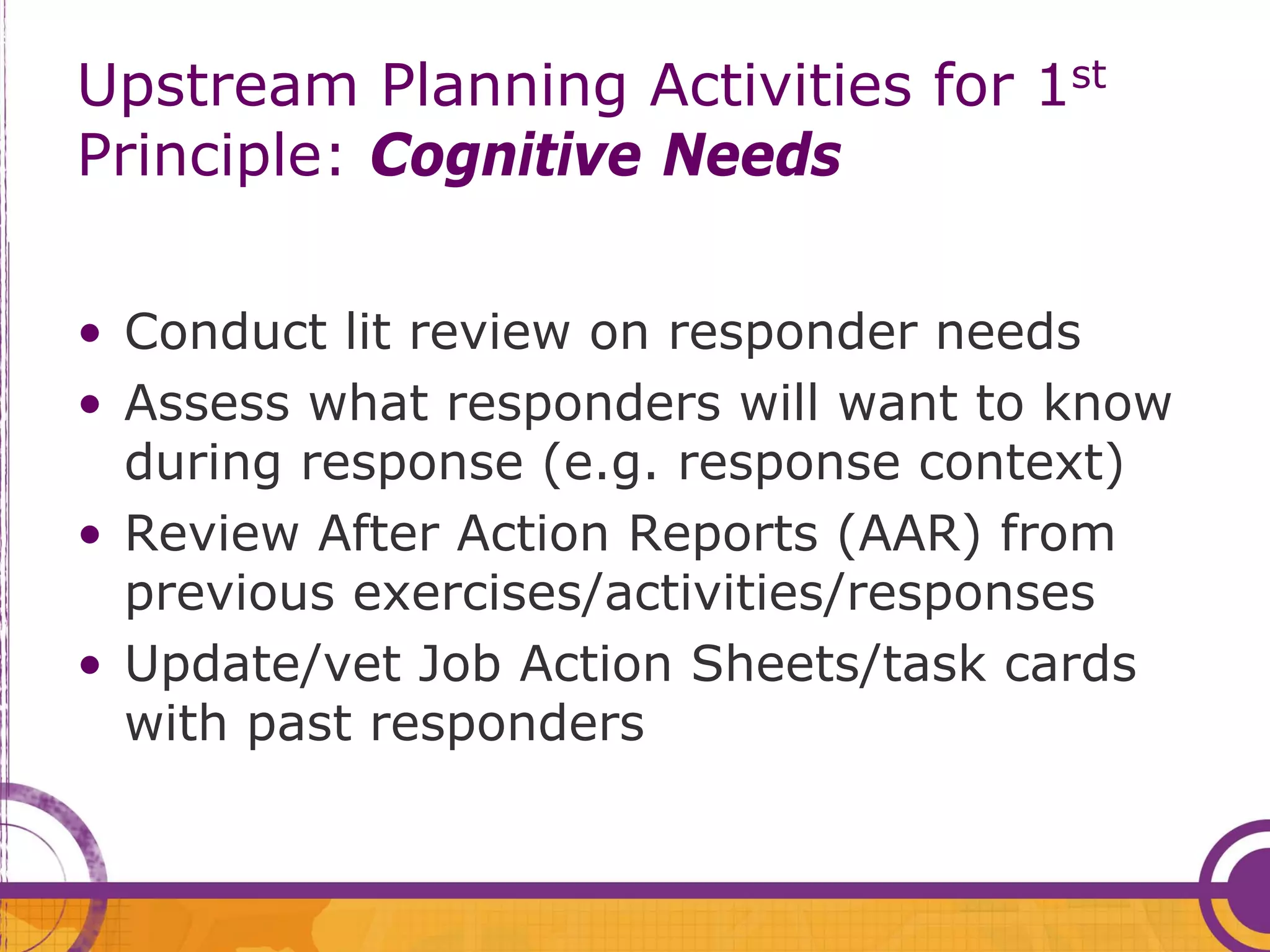 Upstream Planning Activities for 1st
Principle: Cognitive Needs

• Conduct lit review on responder needs
• Assess what responders will want to know
  during response (e.g. response context)
• Review After Action Reports (AAR) from
  previous exercises/activities/responses
• Update/vet Job Action Sheets/task cards
  with past responders
 