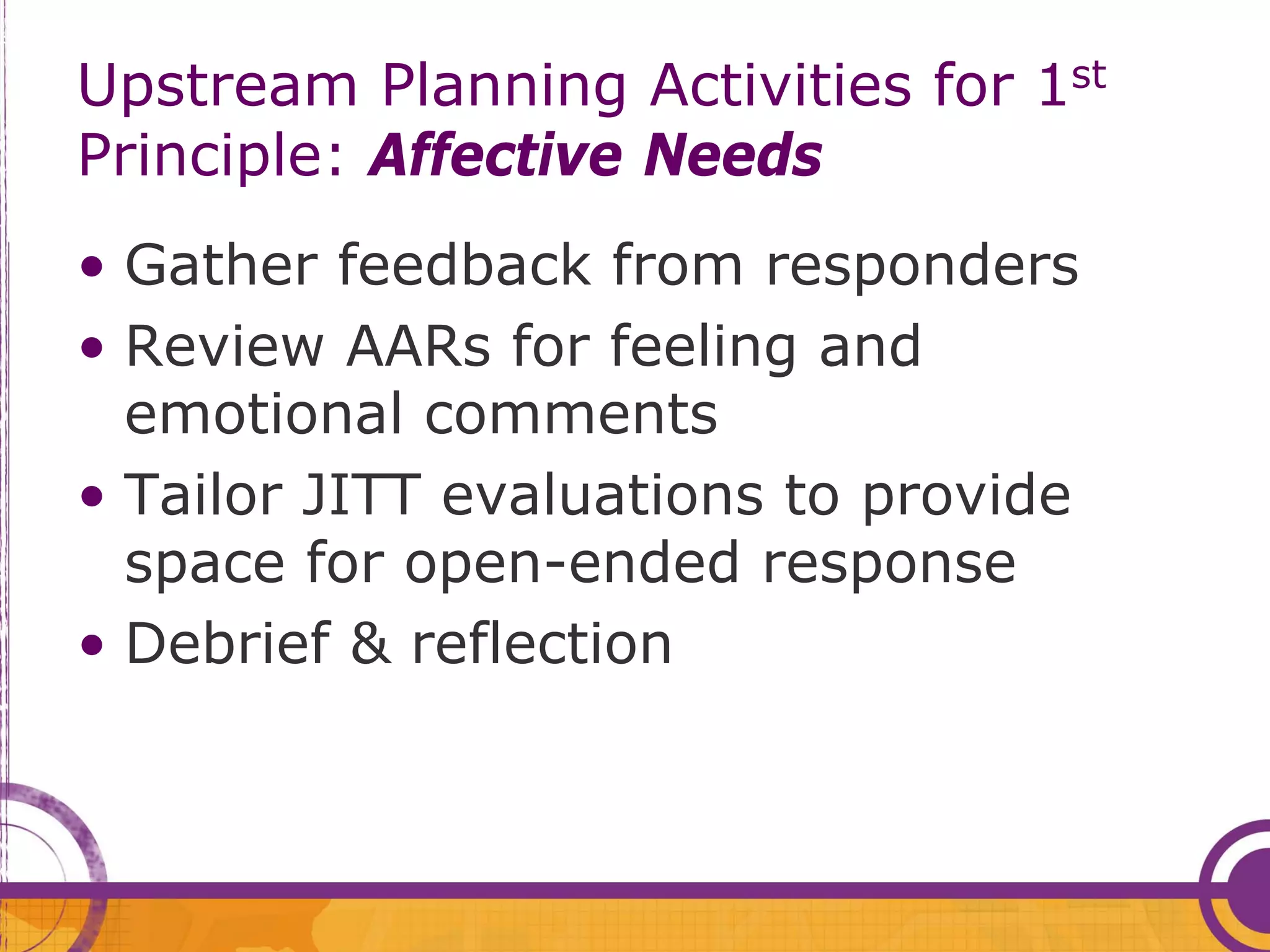 Upstream Planning Activities for 1st
Principle: Affective Needs
• Gather feedback from responders
• Review AARs for feeling and
  emotional comments
• Tailor JITT evaluations to provide
  space for open-ended response
• Debrief & reflection
 