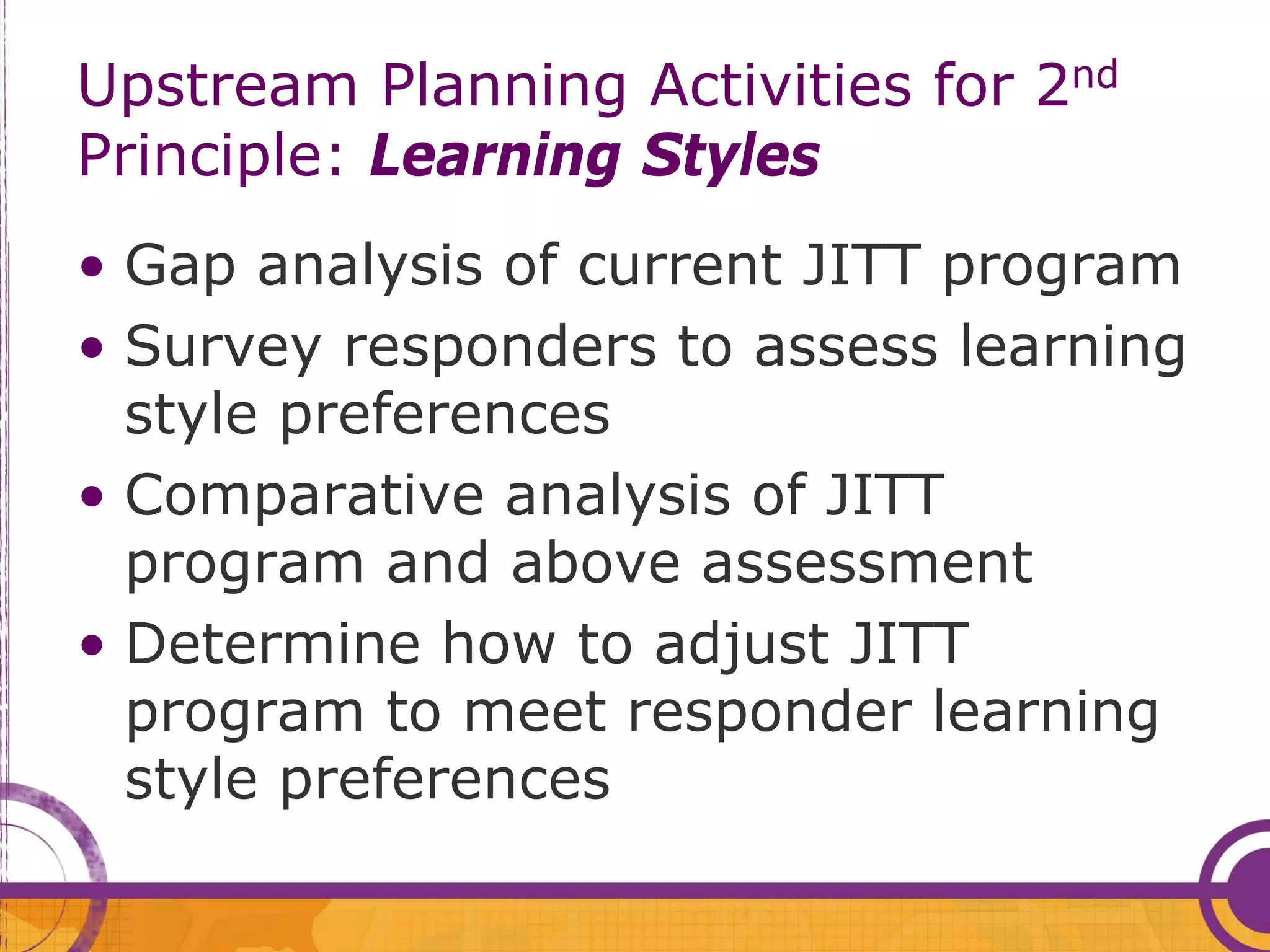 Upstream Planning Activities for 2nd
Principle: Learning Styles
• Gap analysis of current JITT program
• Survey responders to assess learning
  style preferences
• Comparative analysis of JITT
  program and above assessment
• Determine how to adjust JITT
  program to meet responder learning
  style preferences
 