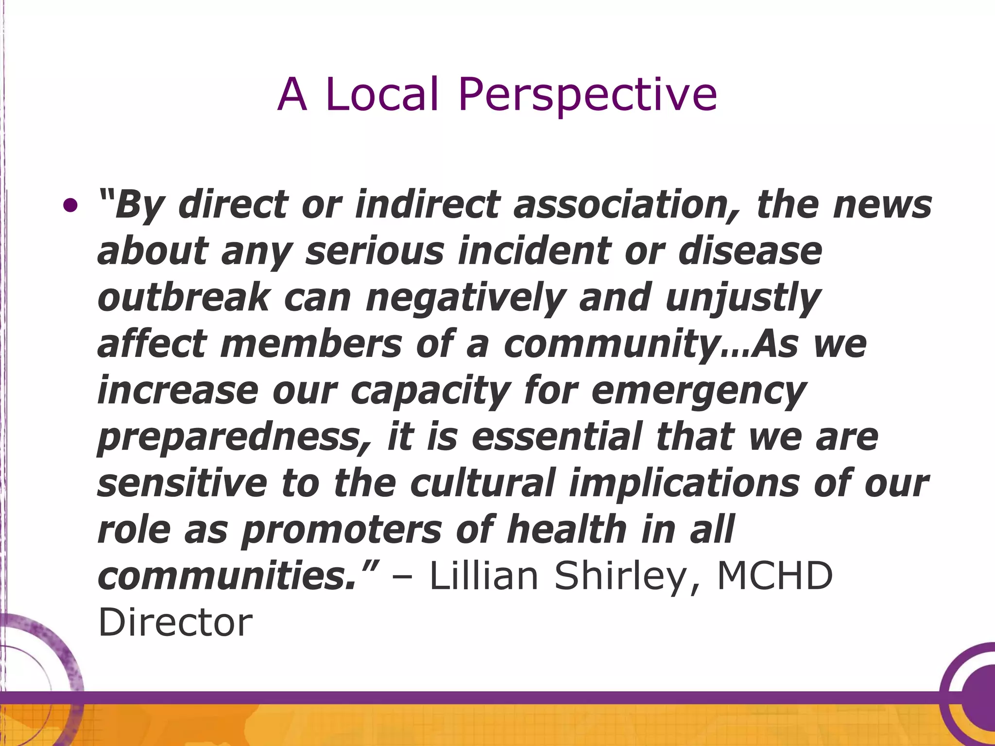 A Local Perspective

• “By direct or indirect association, the news
  about any serious incident or disease
  outbreak can negatively and unjustly
  affect members of a community…As we
  increase our capacity for emergency
  preparedness, it is essential that we are
  sensitive to the cultural implications of our
  role as promoters of health in all
  communities.” – Lillian Shirley, MCHD
  Director
 