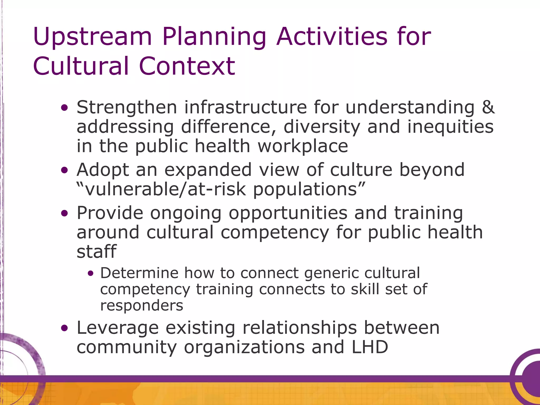 Upstream Planning Activities for
Cultural Context
  • Strengthen infrastructure for understanding &
    addressing difference, diversity and inequities
    in the public health workplace
  • Adopt an expanded view of culture beyond
    “vulnerable/at-risk populations”
  • Provide ongoing opportunities and training
    around cultural competency for public health
    staff
     • Determine how to connect generic cultural
       competency training connects to skill set of
       responders
  • Leverage existing relationships between
    community organizations and LHD
 