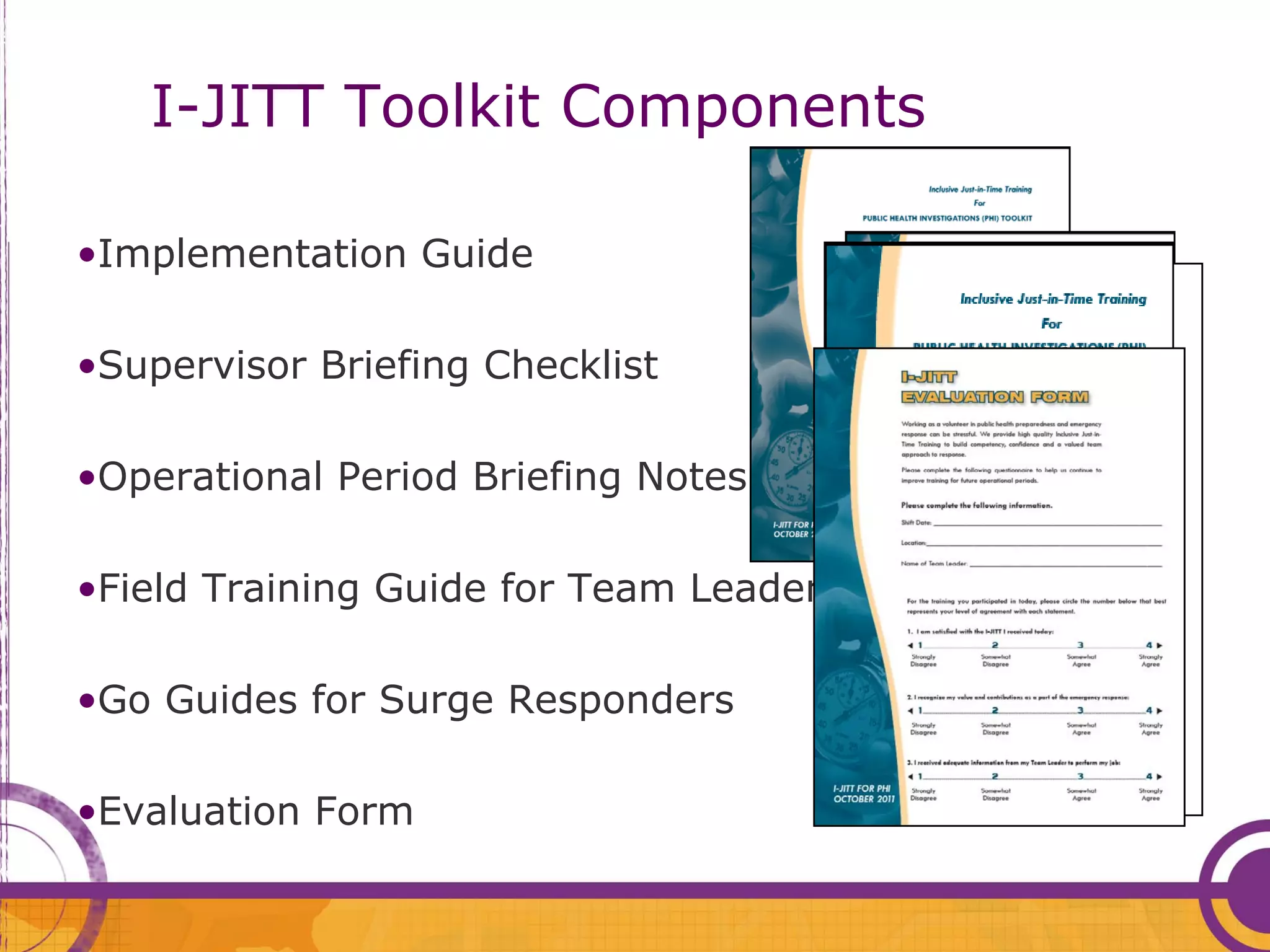 I-JITT Toolkit Components

•Implementation Guide

•Supervisor Briefing Checklist

•Operational Period Briefing Notes Page

•Field Training Guide for Team Leaders

•Go Guides for Surge Responders

•Evaluation Form
 