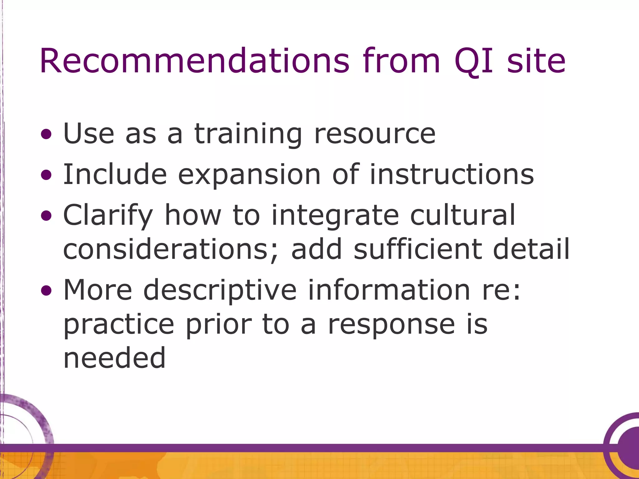 Recommendations from QI site

• Use as a training resource
• Include expansion of instructions
• Clarify how to integrate cultural
  considerations; add sufficient detail
• More descriptive information re:
  practice prior to a response is
  needed
 