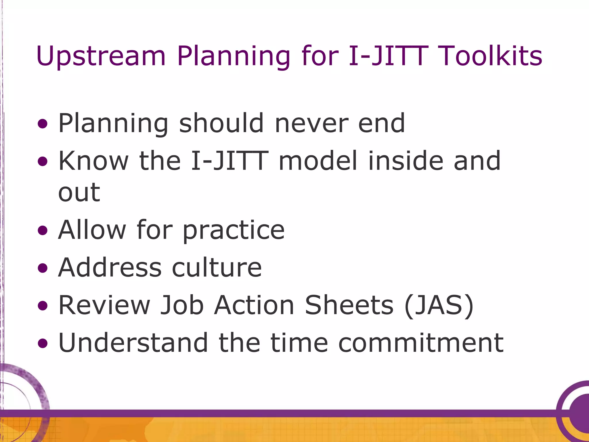 Upstream Planning for I-JITT Toolkits

• Planning should never end
• Know the I-JITT model inside and
  out
• Allow for practice
• Address culture
• Review Job Action Sheets (JAS)
• Understand the time commitment
 