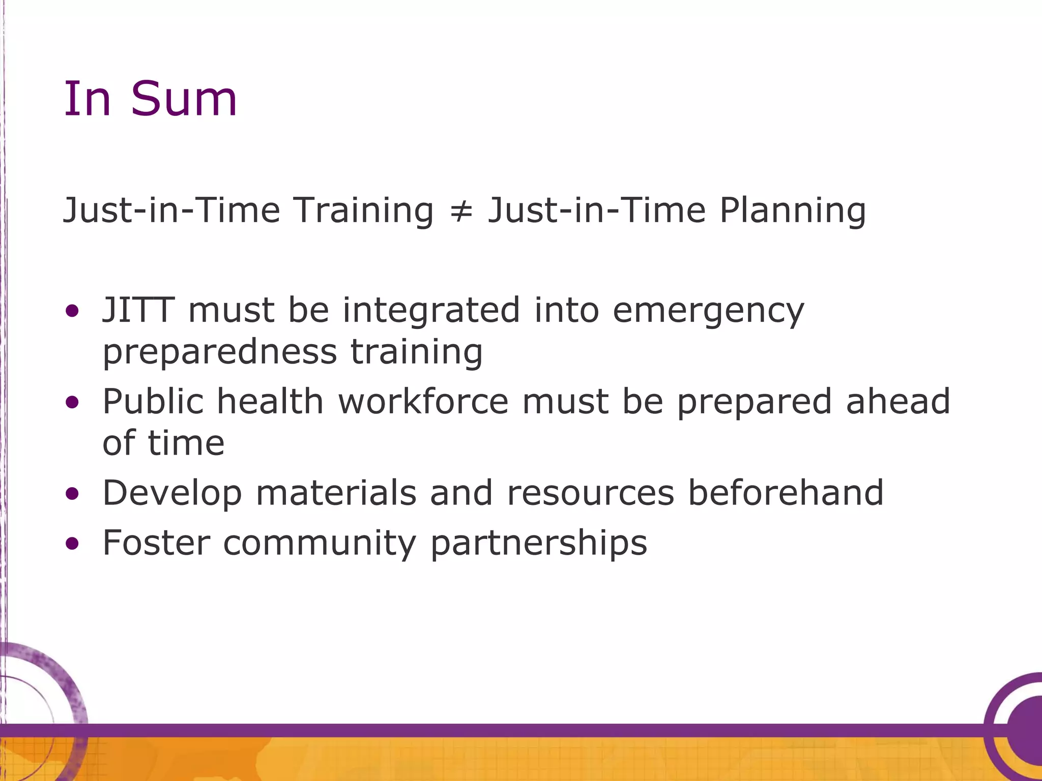 In Sum

Just-in-Time Training ≠ Just-in-Time Planning

• JITT must be integrated into emergency
  preparedness training
• Public health workforce must be prepared ahead
  of time
• Develop materials and resources beforehand
• Foster community partnerships
 