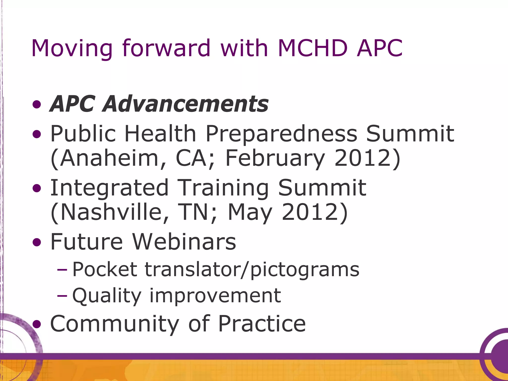 Moving forward with MCHD APC

• APC Advancements
• Public Health Preparedness Summit
  (Anaheim, CA; February 2012)
• Integrated Training Summit
  (Nashville, TN; May 2012)
• Future Webinars
  – Pocket translator/pictograms
  – Quality improvement
• Community of Practice
 
