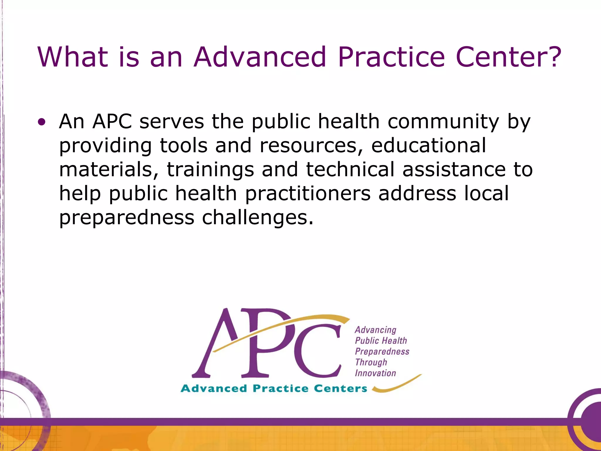 What is an Advanced Practice Center?

• An APC serves the public health community by
  providing tools and resources, educational
  materials, trainings and technical assistance to
  help public health practitioners address local
  preparedness challenges.
 