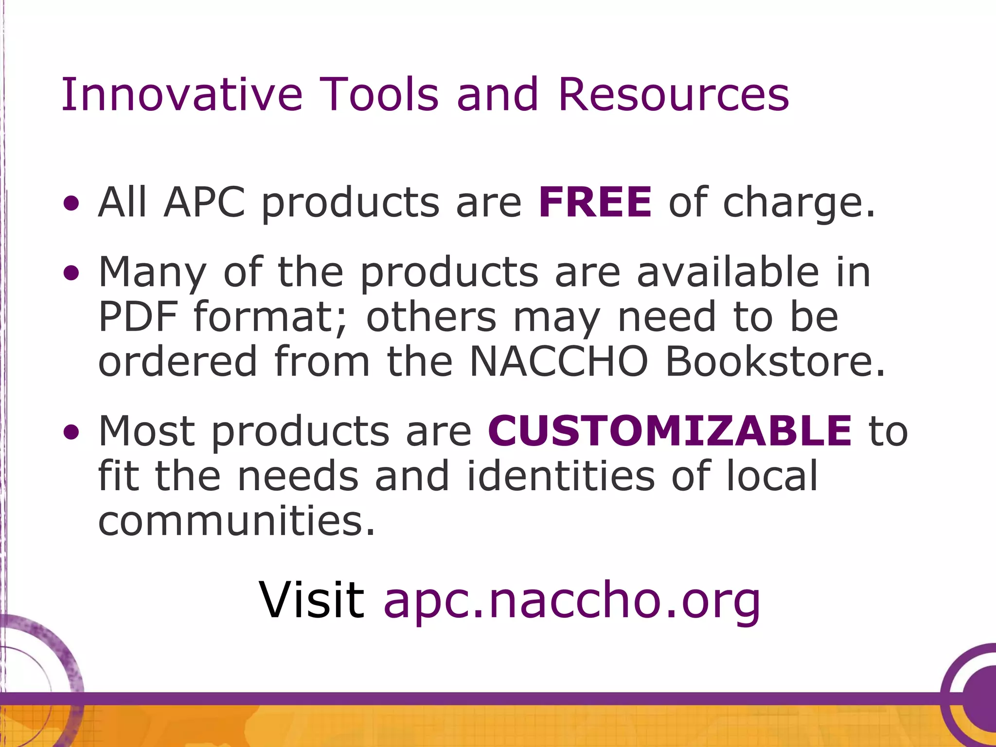 Innovative Tools and Resources

• All APC products are FREE of charge.
• Many of the products are available in
  PDF format; others may need to be
  ordered from the NACCHO Bookstore.
• Most products are CUSTOMIZABLE to
  fit the needs and identities of local
  communities.
         Visit apc.naccho.org
 