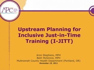 Upstream Planning for
Inclusive Just-in-Time
  Training (I-JITT)

              Aron Stephens, MPH
              Beth McGinnis, MPH
Multnomah County Health Department (Portland, OR)
                 November 15, 2011
 