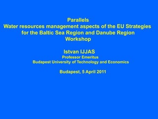Parallels
Water resources management aspects of the EU Strategies
       for the Baltic Sea Region and Danube Region
                          Workshop

                         Istvan IJJAS
                        Professor Emeritus
          Budapest University of Technology and Economics

                       Budapest, 5 April 2011
 