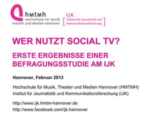 WER NUTZT SOCIAL TV?
ERSTE ERGEBNISSE EINER
BEFRAGUNGSSTUDIE AM IJK
Hannover, Februar 2013

Hochschule für Musik, Theater und Medien Hannover (HMTMH)
Institut für Journalistik und Kommunikationsforschung (IJK)

http://www.ijk.hmtm-hannover.de
http://www.facebook.com/ijk.hannover
 