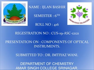 NAME : IJLAN BASHIR
SEMESTER : 6TH
ROLL NO : 416
REGESTRATION NO : CUS-19-ASC-12121
PRESENTATION ON : COMPONENTS OF OPTICAL
INSTRUMENTS.
SUBMITTED TO : DR. IMTIYAZ WANI.
DEPARTMENT OF CHEMISTRY
AMAR SINGH COLLEGE SRINAGAR.
 