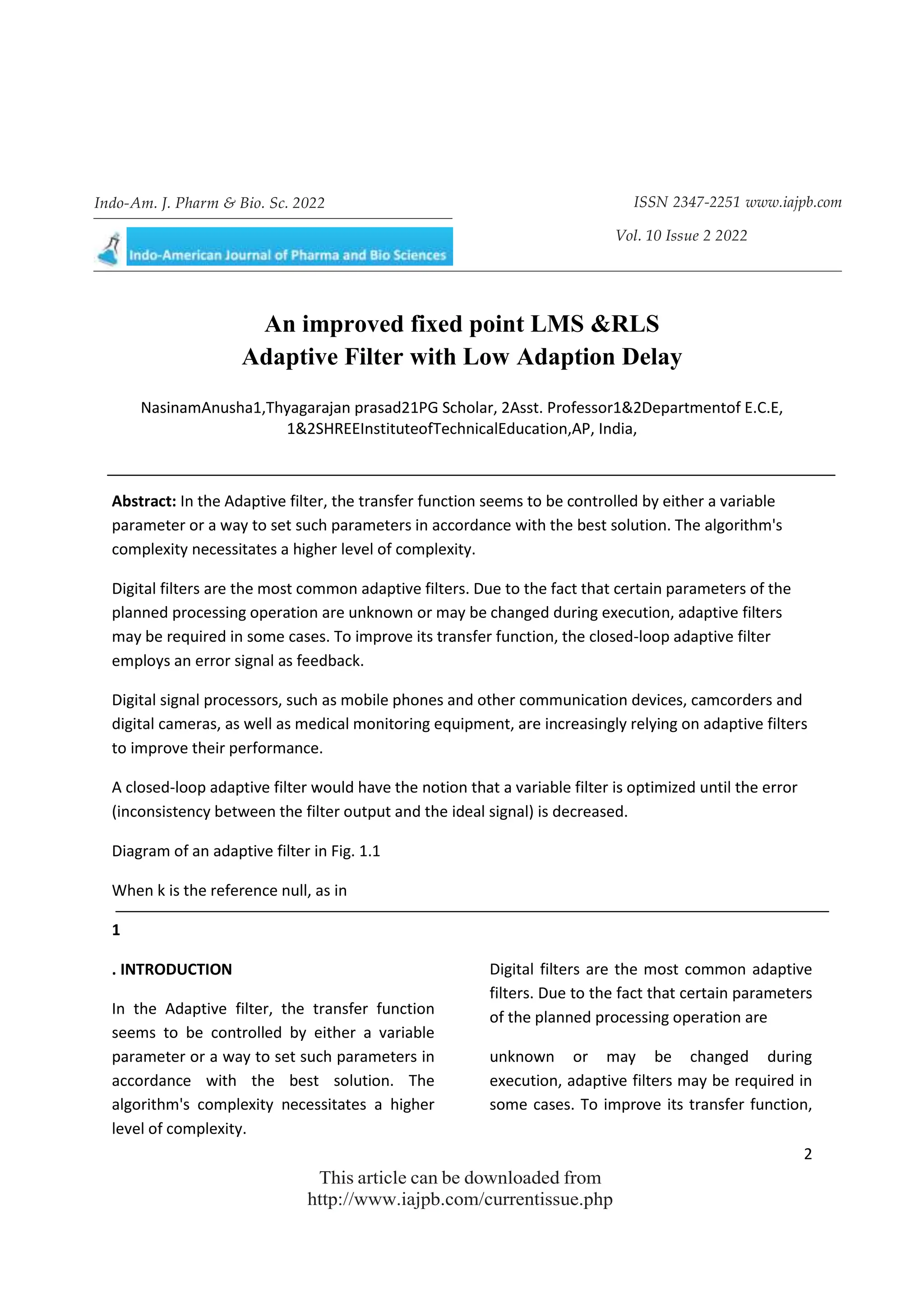 2
This article can be downloaded from
http://www.iajpb.com/currentissue.php
Indo-Am. J. Pharm & Bio. Sc. 2022 ISSN 2347-2251 www.iajpb.com
Vol. 10 Issue 2 2022
© 2014 Meghana Publications. All Rights Reserved
An improved fixed point LMS &RLS
Adaptive Filter with Low Adaption Delay
NasinamAnusha1,Thyagarajan prasad21PG Scholar, 2Asst. Professor1&2Departmentof E.C.E,
1&2SHREEInstituteofTechnicalEducation,AP, India,
Abstract: In the Adaptive filter, the transfer function seems to be controlled by either a variable
parameter or a way to set such parameters in accordance with the best solution. The algorithm's
complexity necessitates a higher level of complexity.
Digital filters are the most common adaptive filters. Due to the fact that certain parameters of the
planned processing operation are unknown or may be changed during execution, adaptive filters
may be required in some cases. To improve its transfer function, the closed-loop adaptive filter
employs an error signal as feedback.
Digital signal processors, such as mobile phones and other communication devices, camcorders and
digital cameras, as well as medical monitoring equipment, are increasingly relying on adaptive filters
to improve their performance.
A closed-loop adaptive filter would have the notion that a variable filter is optimized until the error
(inconsistency between the filter output and the ideal signal) is decreased.
Diagram of an adaptive filter in Fig. 1.1
When k is the reference null, as in
1
. INTRODUCTION
In the Adaptive filter, the transfer function
seems to be controlled by either a variable
parameter or a way to set such parameters in
accordance with the best solution. The
algorithm's complexity necessitates a higher
level of complexity.
Digital filters are the most common adaptive
filters. Due to the fact that certain parameters
of the planned processing operation are
unknown or may be changed during
execution, adaptive filters may be required in
some cases. To improve its transfer function,
 