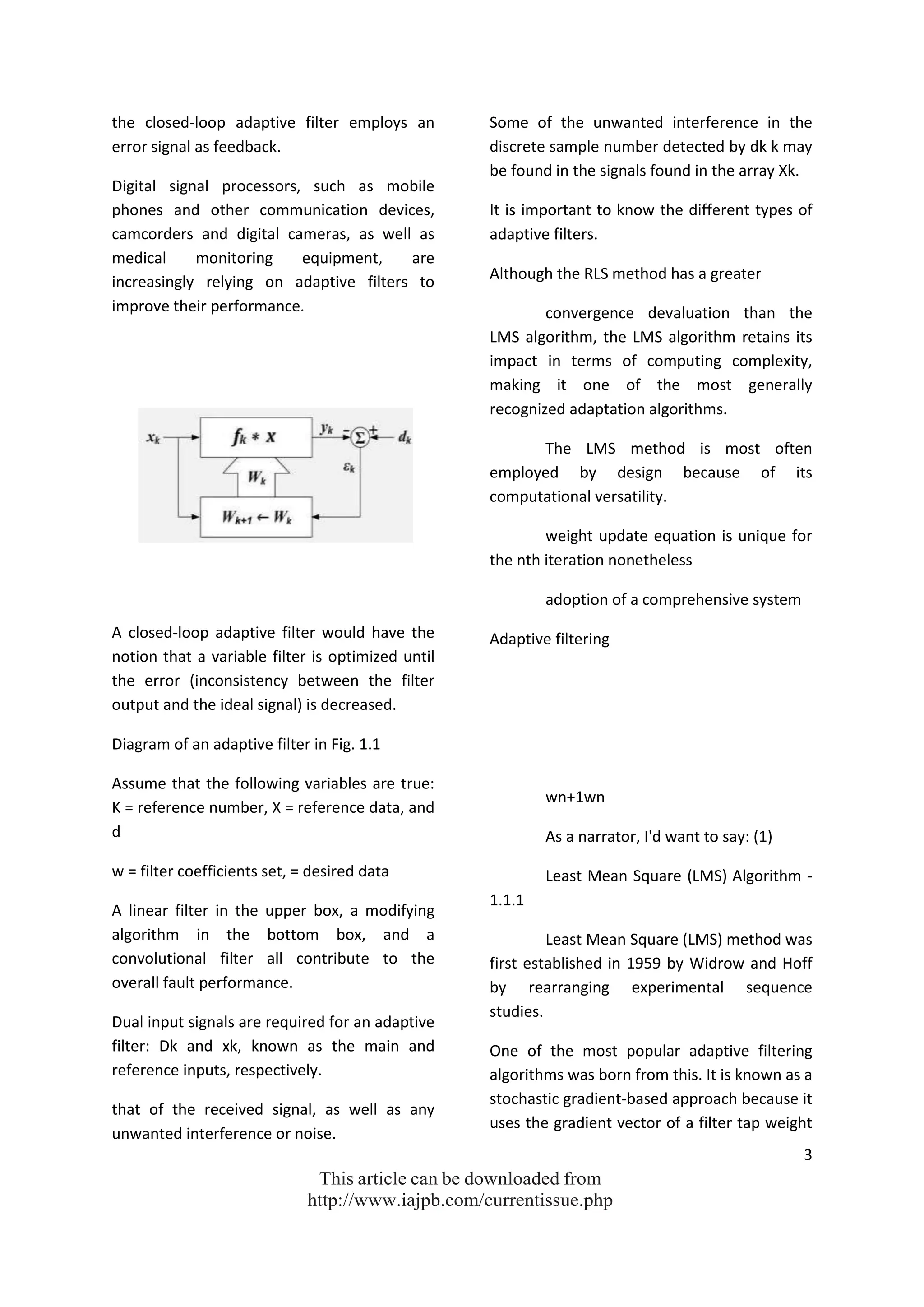 3
This article can be downloaded from
http://www.iajpb.com/currentissue.php
the closed-loop adaptive filter employs an
error signal as feedback.
Digital signal processors, such as mobile
phones and other communication devices,
camcorders and digital cameras, as well as
medical monitoring equipment, are
increasingly relying on adaptive filters to
improve their performance.
A closed-loop adaptive filter would have the
notion that a variable filter is optimized until
the error (inconsistency between the filter
output and the ideal signal) is decreased.
Diagram of an adaptive filter in Fig. 1.1
Assume that the following variables are true:
K = reference number, X = reference data, and
d
w = filter coefficients set, = desired data
A linear filter in the upper box, a modifying
algorithm in the bottom box, and a
convolutional filter all contribute to the
overall fault performance.
Dual input signals are required for an adaptive
filter: Dk and xk, known as the main and
reference inputs, respectively.
that of the received signal, as well as any
unwanted interference or noise.
Some of the unwanted interference in the
discrete sample number detected by dk k may
be found in the signals found in the array Xk.
It is important to know the different types of
adaptive filters.
Although the RLS method has a greater
convergence devaluation than the
LMS algorithm, the LMS algorithm retains its
impact in terms of computing complexity,
making it one of the most generally
recognized adaptation algorithms.
The LMS method is most often
employed by design because of its
computational versatility.
weight update equation is unique for
the nth iteration nonetheless
adoption of a comprehensive system
Adaptive filtering
wn+1wn
As a narrator, I'd want to say: (1)
Least Mean Square (LMS) Algorithm -
1.1.1
Least Mean Square (LMS) method was
first established in 1959 by Widrow and Hoff
by rearranging experimental sequence
studies.
One of the most popular adaptive filtering
algorithms was born from this. It is known as a
stochastic gradient-based approach because it
uses the gradient vector of a filter tap weight
 