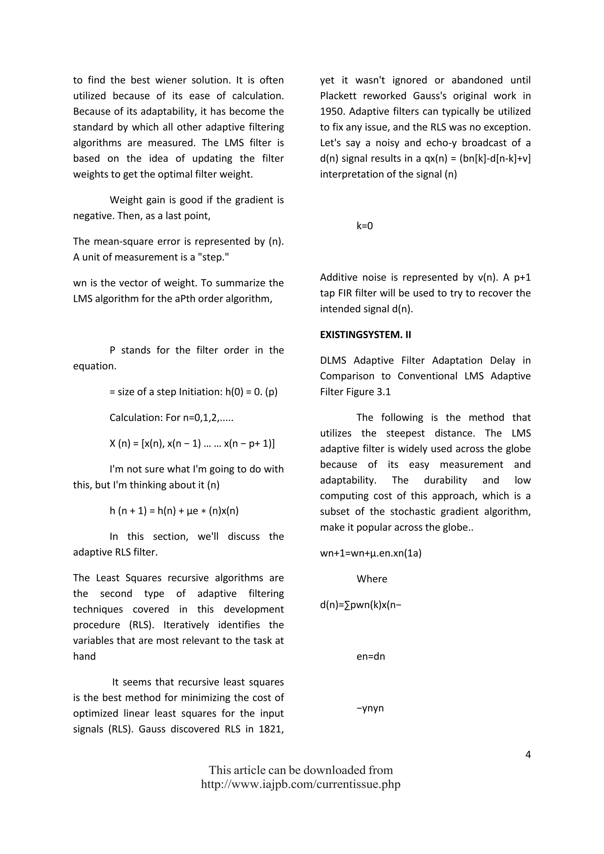 4
This article can be downloaded from
http://www.iajpb.com/currentissue.php
to find the best wiener solution. It is often
utilized because of its ease of calculation.
Because of its adaptability, it has become the
standard by which all other adaptive filtering
algorithms are measured. The LMS filter is
based on the idea of updating the filter
weights to get the optimal filter weight.
Weight gain is good if the gradient is
negative. Then, as a last point,
The mean-square error is represented by (n).
A unit of measurement is a "step."
wn is the vector of weight. To summarize the
LMS algorithm for the aPth order algorithm,
P stands for the filter order in the
equation.
= size of a step Initiation: h(0) = 0. (p)
Calculation: For n=0,1,2,.....
X (n) = *x(n), x(n − 1) … … x(n − p+ 1)+
I'm not sure what I'm going to do with
this, but I'm thinking about it (n)
h (n + 1) = h(n) + µe ∗ (n)x(n)
In this section, we'll discuss the
adaptive RLS filter.
The Least Squares recursive algorithms are
the second type of adaptive filtering
techniques covered in this development
procedure (RLS). Iteratively identifies the
variables that are most relevant to the task at
hand
It seems that recursive least squares
is the best method for minimizing the cost of
optimized linear least squares for the input
signals (RLS). Gauss discovered RLS in 1821,
yet it wasn't ignored or abandoned until
Plackett reworked Gauss's original work in
1950. Adaptive filters can typically be utilized
to fix any issue, and the RLS was no exception.
Let's say a noisy and echo-y broadcast of a
d(n) signal results in a qx(n) = (bn[k]-d[n-k]+v]
interpretation of the signal (n)
k=0
Additive noise is represented by v(n). A p+1
tap FIR filter will be used to try to recover the
intended signal d(n).
EXISTINGSYSTEM. II
DLMS Adaptive Filter Adaptation Delay in
Comparison to Conventional LMS Adaptive
Filter Figure 3.1
The following is the method that
utilizes the steepest distance. The LMS
adaptive filter is widely used across the globe
because of its easy measurement and
adaptability. The durability and low
computing cost of this approach, which is a
subset of the stochastic gradient algorithm,
make it popular across the globe..
wn+1=wn+μ.en.xn(1a)
Where
d(n)=∑pwn(k)x(n−
en=dn
−ynyn
 