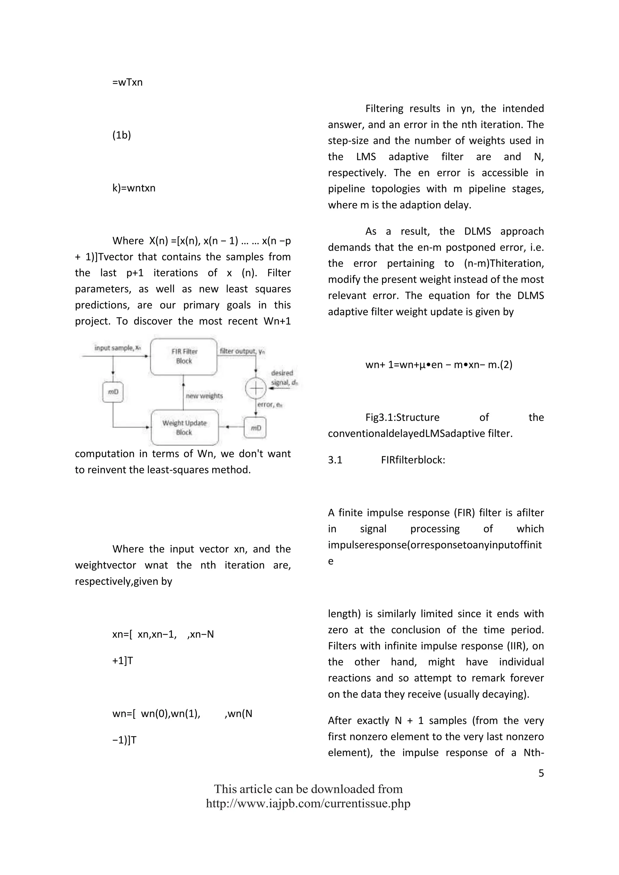 5
This article can be downloaded from
http://www.iajpb.com/currentissue.php
=wTxn
(1b)
k)=wntxn
Where X(n) =*x(n), x(n − 1) … … x(n −p
+ 1)]Tvector that contains the samples from
the last p+1 iterations of x (n). Filter
parameters, as well as new least squares
predictions, are our primary goals in this
project. To discover the most recent Wn+1
computation in terms of Wn, we don't want
to reinvent the least-squares method.
Where the input vector xn, and the
weightvector wnat the nth iteration are,
respectively,given by
xn=* xn,xn−1, ,xn−N
+1]T
wn=[ wn(0),wn(1), ,wn(N
−1)]T
Filtering results in yn, the intended
answer, and an error in the nth iteration. The
step-size and the number of weights used in
the LMS adaptive filter are and N,
respectively. The en error is accessible in
pipeline topologies with m pipeline stages,
where m is the adaption delay.
As a result, the DLMS approach
demands that the en-m postponed error, i.e.
the error pertaining to (n-m)Thiteration,
modify the present weight instead of the most
relevant error. The equation for the DLMS
adaptive filter weight update is given by
wn+ 1=wn+μ•en − m•xn− m.(2)
Fig3.1:Structure of the
conventionaldelayedLMSadaptive filter.
3.1 FIRfilterblock:
A finite impulse response (FIR) filter is afilter
in signal processing of which
impulseresponse(orresponsetoanyinputoffinit
e
length) is similarly limited since it ends with
zero at the conclusion of the time period.
Filters with infinite impulse response (IIR), on
the other hand, might have individual
reactions and so attempt to remark forever
on the data they receive (usually decaying).
After exactly N + 1 samples (from the very
first nonzero element to the very last nonzero
element), the impulse response of a Nth-
 