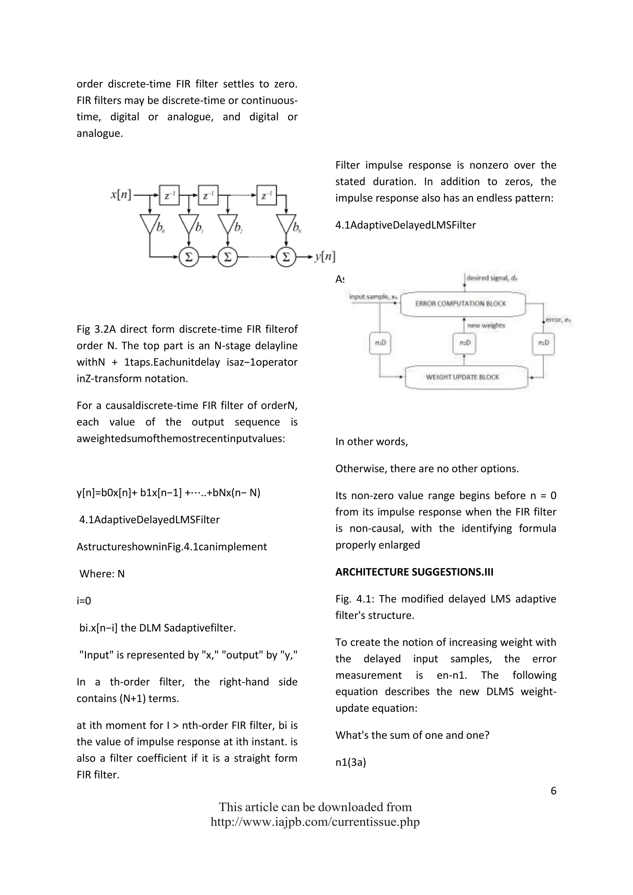 6
This article can be downloaded from
http://www.iajpb.com/currentissue.php
order discrete-time FIR filter settles to zero.
FIR filters may be discrete-time or continuous-
time, digital or analogue, and digital or
analogue.
Fig 3.2A direct form discrete-time FIR filterof
order N. The top part is an N-stage delayline
withN + 1taps.Eachunitdelay isaz−1operator
inZ-transform notation.
For a causaldiscrete-time FIR filter of orderN,
each value of the output sequence is
aweightedsumofthemostrecentinputvalues:
y*n+=b0x*n++ b1x*n−1+ +⋯..+bNx(n− N)
4.1AdaptiveDelayedLMSFilter
AstructureshowninFig.4.1canimplement
Where: N
i=0
bi.x*n−i+ the DLM Sadaptivefilter.
"Input" is represented by "x," "output" by "y,"
In a th-order filter, the right-hand side
contains (N+1) terms.
at ith moment for I > nth-order FIR filter, bi is
the value of impulse response at ith instant. is
also a filter coefficient if it is a straight form
FIR filter.
Filter impulse response is nonzero over the
stated duration. In addition to zeros, the
impulse response also has an endless pattern:
4.1AdaptiveDelayedLMSFilter
AstructureshowninFig.4.1canimplement
In other words,
Otherwise, there are no other options.
Its non-zero value range begins before n = 0
from its impulse response when the FIR filter
is non-causal, with the identifying formula
properly enlarged
ARCHITECTURE SUGGESTIONS.III
Fig. 4.1: The modified delayed LMS adaptive
filter's structure.
To create the notion of increasing weight with
the delayed input samples, the error
measurement is en-n1. The following
equation describes the new DLMS weight-
update equation:
What's the sum of one and one?
n1(3a)
 