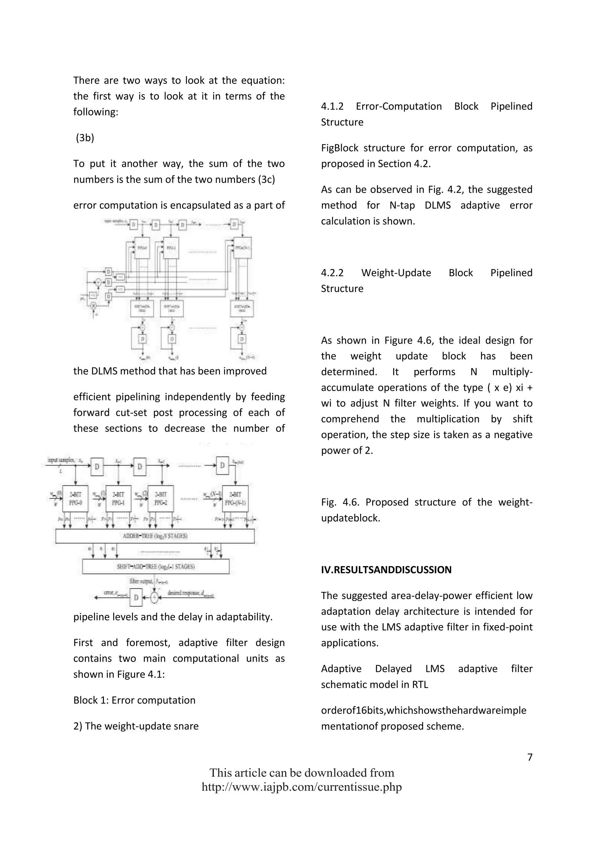 7
This article can be downloaded from
http://www.iajpb.com/currentissue.php
There are two ways to look at the equation:
the first way is to look at it in terms of the
following:
(3b)
To put it another way, the sum of the two
numbers is the sum of the two numbers (3c)
error computation is encapsulated as a part of
the DLMS method that has been improved
efficient pipelining independently by feeding
forward cut-set post processing of each of
these sections to decrease the number of
pipeline levels and the delay in adaptability.
First and foremost, adaptive filter design
contains two main computational units as
shown in Figure 4.1:
Block 1: Error computation
2) The weight-update snare
4.1.2 Error-Computation Block Pipelined
Structure
FigBlock structure for error computation, as
proposed in Section 4.2.
As can be observed in Fig. 4.2, the suggested
method for N-tap DLMS adaptive error
calculation is shown.
4.2.2 Weight-Update Block Pipelined
Structure
As shown in Figure 4.6, the ideal design for
the weight update block has been
determined. It performs N multiply-
accumulate operations of the type ( x e) xi +
wi to adjust N filter weights. If you want to
comprehend the multiplication by shift
operation, the step size is taken as a negative
power of 2.
Fig. 4.6. Proposed structure of the weight-
updateblock.
IV.RESULTSANDDISCUSSION
The suggested area-delay-power efficient low
adaptation delay architecture is intended for
use with the LMS adaptive filter in fixed-point
applications.
Adaptive Delayed LMS adaptive filter
schematic model in RTL
orderof16bits,whichshowsthehardwareimple
mentationof proposed scheme.
 