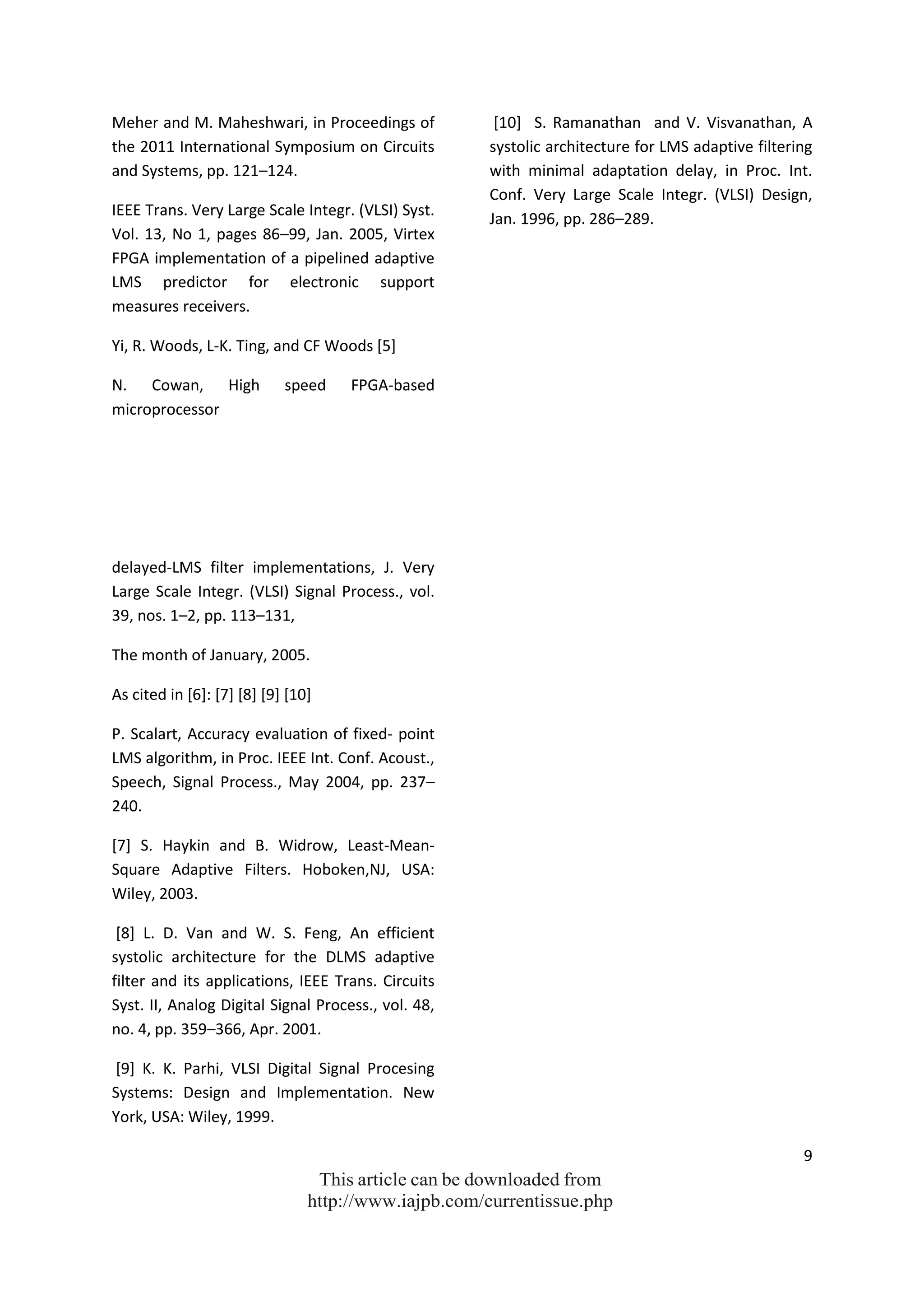 9
This article can be downloaded from
http://www.iajpb.com/currentissue.php
Meher and M. Maheshwari, in Proceedings of
the 2011 International Symposium on Circuits
and Systems, pp. 121–124.
IEEE Trans. Very Large Scale Integr. (VLSI) Syst.
Vol. 13, No 1, pages 86–99, Jan. 2005, Virtex
FPGA implementation of a pipelined adaptive
LMS predictor for electronic support
measures receivers.
Yi, R. Woods, L-K. Ting, and CF Woods [5]
N. Cowan, High speed FPGA-based
microprocessor
delayed-LMS filter implementations, J. Very
Large Scale Integr. (VLSI) Signal Process., vol.
39, nos. 1–2, pp. 113–131,
The month of January, 2005.
As cited in [6]: [7] [8] [9] [10]
P. Scalart, Accuracy evaluation of fixed- point
LMS algorithm, in Proc. IEEE Int. Conf. Acoust.,
Speech, Signal Process., May 2004, pp. 237–
240.
[7] S. Haykin and B. Widrow, Least-Mean-
Square Adaptive Filters. Hoboken,NJ, USA:
Wiley, 2003.
[8] L. D. Van and W. S. Feng, An efficient
systolic architecture for the DLMS adaptive
filter and its applications, IEEE Trans. Circuits
Syst. II, Analog Digital Signal Process., vol. 48,
no. 4, pp. 359–366, Apr. 2001.
[9] K. K. Parhi, VLSI Digital Signal Procesing
Systems: Design and Implementation. New
York, USA: Wiley, 1999.
[10] S. Ramanathan and V. Visvanathan, A
systolic architecture for LMS adaptive filtering
with minimal adaptation delay, in Proc. Int.
Conf. Very Large Scale Integr. (VLSI) Design,
Jan. 1996, pp. 286–289.
 