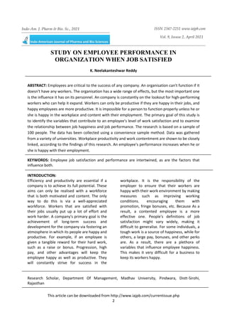 This article can be downloaded from http://www.iajpb.com/currentissue.php
2
Indo-Am. J. Pharm & Bio. Sc., 2021 ISSN 2347-2251 www.iajpb.com
Vol. 9, Issuse 2, April 2021
© 2014 Meghana Publications. All Rights Reserved
STUDY ON EMPLOYEE PERFORMANCE IN
ORGANIZATION WHEN JOB SATISFIED
K. Neelakanteshwar Reddy
ABSTRACT: Employees are critical to the success of any company. An organisation can't function if it
doesn't have any workers. The organisation has a wide range of effects, but the most important one
is the influence it has on its personnel. An company is constantly on the lookout for high-performing
workers who can help it expand. Workers can only be productive if they are happy in their jobs, and
happy employees are more productive. It is impossible for a person to function properly unless he or
she is happy in the workplace and content with their employment. The primary goal of this study is
to identify the variables that contribute to an employee's level of work satisfaction and to examine
the relationship between job happiness and job performance. The research is based on a sample of
100 people. The data has been collected using a convenience sample method. Data was gathered
from a variety of universities. Workplace productivity and work contentment are shown to be closely
linked, according to the findings of this research. An employee's performance increases when he or
she is happy with their employment.
KEYWORDS: Employee job satisfaction and performance are intertwined, as are the factors that
influence both.
INTRODUCTION:
Efficiency and productivity are essential if a
company is to achieve its full potential. These
aims can only be realised with a workforce
that is both motivated and content. The only
way to do this is via a well-appreciated
workforce. Workers that are satisfied with
their jobs usually put up a lot of effort and
work harder. A company's primary goal is the
achievement of long-term success and
development for the company via fostering an
atmosphere in which its people are happy and
productive. For example, if an employee is
given a tangible reward for their hard work,
such as a raise or bonus. Progression, high
pay, and other advantages will keep the
employee happy as well as productive. They
will constantly strive for success in the
workplace. It is the responsibility of the
employer to ensure that their workers are
happy with their work environment by making
measures such as improving working
conditions. encouraging them with
promotion, fringe bonuses, etc. Because As a
result, a contented employee is a more
effective one. People's definitions of job
satisfaction might vary widely, making it
difficult to generalise. For some individuals, a
tough work is a source of happiness, while for
others, a large pay, bonuses, and other perks
are. As a result, there are a plethora of
variables that influence employee happiness.
This makes it very difficult for a business to
keep its workers happy.
Research Scholar, Department Of Management, Madhav University, Pindwara, Distt-Sirohi,
Rajasthan
 