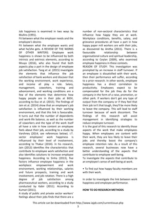 This article can be downloaded from http://www.iajpb.com/currentissue.php
3
Job happiness is examined in two ways by
Mullins (1991).
Fit between what the employer needs and the
employee's desires
Fit between what the employee wants and
what he/she gets. A REVIEW OF THE WORKS
OF OTHER WRITERS: Employee work
happiness is shown to be influenced by both
intrinsic and extrinsic elements, according to
Msuya (2016), who also found that both
aspects play a part in the design of employee
job satisfaction. Tang et al. (2015) investigate
the elements that influence the job
satisfaction of bank workers and discover that
the working environment, work experience,
and income all play a role. Salary,
management, coworkers, training and
advancement, and working conditions are a
few of the elements that determine how
happy people are in their jobs at BIDV,
according to Duc et al. (2015). The findings of
Jain et al. (2014) show that an employee's job
satisfaction is influenced by their working
environment, and that this link is favourable.
It turns out that the number of dependents
and work-life balance, as well as the number
of coworkers and the type of the work itself
all have a role in how content an employee
feels about their job, according to a study by
Varshney (2014; see references below). I.T.
sector employees' work happiness is
influenced by their level of involvement,
according to Thakur (2014). In his research,
Jain (2013) identifies the characteristics that
contribute to employee work satisfaction and
also identifies solutions to increase employee
happiness. According to Sinha (2013), five
factors influence employee happiness in the
workplace: empowerment and work
environment, working relationships, salaries
and future prospects, training and work
involvement, and job rotation. There is a high
degree of job satisfaction among
pharmaceutical workers, according to a study
conducted by Kabir (2011). According to
Kumari (2011),
A study of public and private sector workers'
feelings about their jobs finds that there are a
number of non-sectoral characteristics that
influence how happy they are at work.
Workplace conditions, benefits, salary, and
grievance procedures all have a part in how
happy paper mill workers are with their jobs,
as discovered by Anitha (2011). There is a
favourable relationship between
organisational culture and spiritual leadership,
according to Ceylan (2009), who examined
employee happiness in these contexts.
REASON OF STUDY: This investigation was
prompted by an increase in staff turnover. If
an employee is dissatisfied with their work,
then their performance will suffer, according
to a prior research. In other words, employee
happiness has a direct correlation to
productivity. Employees expect to be
compensated for the job they do for the
company in the form of a raise, promotion, or
other perk. If workers don't get any type of
output from the company or if they feel that
their job isn't that tough, they'll be more likely
to leave the company. This will lead to staff
turnover because of work discontent. The
findings of this research will assist
management in identifying strategies to
reduce employee turnover.
It is the goal of this research to identify those
aspects of the work that make employees
happy. When employees are content with
their work, they are less likely to leave their
jobs and thereby boost the company's
employee retention rate. As a result of this
research, several businesses now have a
better understanding of the aspects that
contribute to employee well-being.
To investigate the aspects that contribute to
an employee's sense of well-being at work.
• To find out how happy faculty members are
with their work.
In order to investigate the link between work
happiness and employee performance.
HOW TO DO RESEARCH METHODS
 