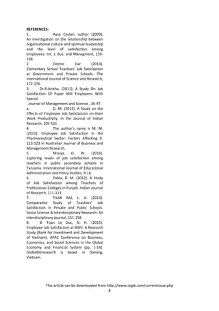 This article can be downloaded from http://www.iajpb.com/currentissue.php
8
REFERENCES:
1. Ayse Ceylan, author (2009).
An investigation on the relationship between
organisational culture and spiritual leadership
and the level of satisfaction among
employees. Int. J. Bus. and Managment, 159-
168.
2. Doctor Dar (2013).
Elementary School Teachers' Job Satisfaction
at Government and Private Schools. The
International Journal of Science and Research,
172-176.
3. Dr.R.Anitha. (2011). A Study On Job
Satisfaction Of Paper Mill Employees With
Special
. Journal of Management and Science , 36-47.
a. D. M. (2013). A Study on the
Effects of Employee Job Satisfaction on their
Work Productivity. In the Journal of Indian
Research, 105-111
4. The author's name is M. M.
(2011). Employee Job Satisfaction in the
Pharmaceutical Sector: Factors Affecting It.
113-123 in Australian Journal of Business and
Management Research.
5. Msuya, O. W. (2016).
Exploring levels of job satisfaction among
teachers in public secondary schools in
Tanzania. International Journal of Educational
Administration and Policy Studies, 9-16.
6. Pabla, D. M. (2012). A Study
of Job Satisfaction among Teachers of
Professional Colleges in Punjab. Indian Journal
of Research, 111-113.
7. TILAK RAJ, L. A. (2013).
Comparative Study of Teachers' Job
Satisfaction in Private and Public Schools.
Social Science & Interdisciplinary Research: An
Interdisciplinary Journal, 151-158.
8. 8. Toan Le Duc, N. H. (2015).
Employee Job Satisfaction at BIDV: A Research
Study (Bank for Investment and Development
of Vietnam). APAC Conference on Business,
Economics, and Social Sciences in the Global
Economy and Financial System (pp. 1-14).
Globalbizresearch is based in Danang,
Vietnam.
 
