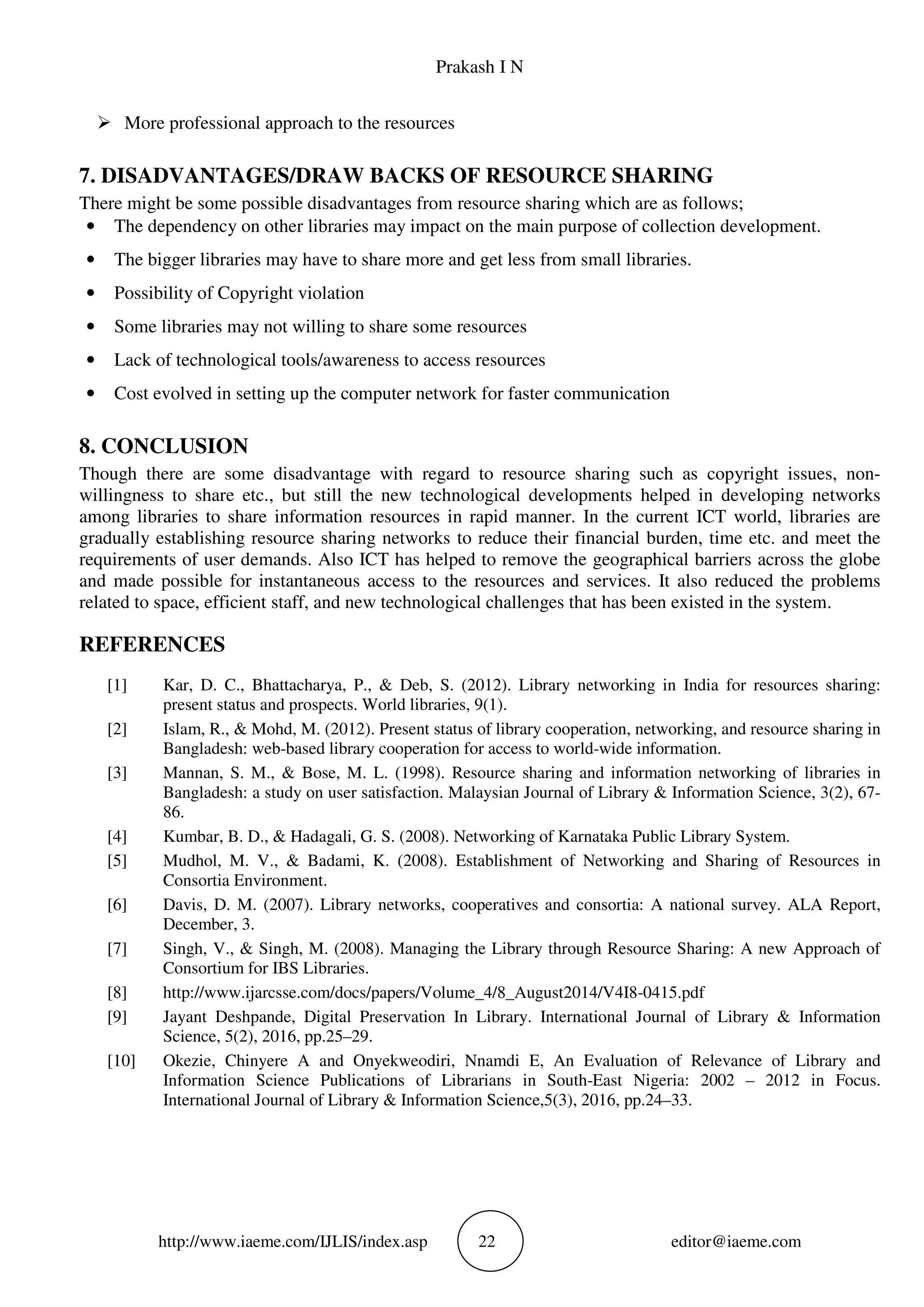 Prakash I N
http://www.iaeme.com/IJLIS/index.asp 22 editor@iaeme.com
More professional approach to the resources
7. DISADVANTAGES/DRAW BACKS OF RESOURCE SHARING
There might be some possible disadvantages from resource sharing which are as follows;
• The dependency on other libraries may impact on the main purpose of collection development.
• The bigger libraries may have to share more and get less from small libraries.
• Possibility of Copyright violation
• Some libraries may not willing to share some resources
• Lack of technological tools/awareness to access resources
• Cost evolved in setting up the computer network for faster communication
8. CONCLUSION
Though there are some disadvantage with regard to resource sharing such as copyright issues, non-
willingness to share etc., but still the new technological developments helped in developing networks
among libraries to share information resources in rapid manner. In the current ICT world, libraries are
gradually establishing resource sharing networks to reduce their financial burden, time etc. and meet the
requirements of user demands. Also ICT has helped to remove the geographical barriers across the globe
and made possible for instantaneous access to the resources and services. It also reduced the problems
related to space, efficient staff, and new technological challenges that has been existed in the system.
REFERENCES
[1] Kar, D. C., Bhattacharya, P., & Deb, S. (2012). Library networking in India for resources sharing:
present status and prospects. World libraries, 9(1).
[2] Islam, R., & Mohd, M. (2012). Present status of library cooperation, networking, and resource sharing in
Bangladesh: web-based library cooperation for access to world-wide information.
[3] Mannan, S. M., & Bose, M. L. (1998). Resource sharing and information networking of libraries in
Bangladesh: a study on user satisfaction. Malaysian Journal of Library & Information Science, 3(2), 67-
86.
[4] Kumbar, B. D., & Hadagali, G. S. (2008). Networking of Karnataka Public Library System.
[5] Mudhol, M. V., & Badami, K. (2008). Establishment of Networking and Sharing of Resources in
Consortia Environment.
[6] Davis, D. M. (2007). Library networks, cooperatives and consortia: A national survey. ALA Report,
December, 3.
[7] Singh, V., & Singh, M. (2008). Managing the Library through Resource Sharing: A new Approach of
Consortium for IBS Libraries.
[8] http://www.ijarcsse.com/docs/papers/Volume_4/8_August2014/V4I8-0415.pdf
[9] Jayant Deshpande, Digital Preservation In Library. International Journal of Library & Information
Science, 5(2), 2016, pp.25–29.
[10] Okezie, Chinyere A and Onyekweodiri, Nnamdi E, An Evaluation of Relevance of Library and
Information Science Publications of Librarians in South-East Nigeria: 2002 – 2012 in Focus.
International Journal of Library & Information Science,5(3), 2016, pp.24–33.
 
