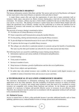 Prakash I N
http://www.iaeme.com/IJLIS/index.asp 20 editor@iaeme.com
3. WHY RESOURCE SHARING?
The famous information scientist Allen Kent said that “the success and survival of big libraries will depend
on how much and to what extent libraries co-operative with each other in future”
A single library cannot offer and meet the requirements of users due to many constraints such as
resources, funds, space, man power etc. Hence, resource sharing play a vital role to overcome from these
constraints. For instance, a library may have a book which is needed for the user of other library and this
case can be a visa-versa. The sharing of resources is prime factor due to limited library budget and will
reduce the operational cost of libraries. Another way this could help us to ensure the optimum level of
utilization of resources with minimal cost without any duplication and easy access to resources in any
format as well.
The necessity of resource sharing is mentioned as below;
For better use of Library Resources in low prices.
Faster cooperation and Communication among the member libraries.
For the pooling, sharing and electronically accessing the library resources.
To provide High level literature/resources for its users of College Libraries.
To optimize the best usage of available library resources.
The colleges can subscribe to a particular journals or e-journals and get the benefits of membership.
The same way the other pool member can subscribe for some other journal and share them.
The following factors are caused for establishing resource sharing among libraries.
• Information explosion and various methods of information and publications.
• Limited funding.
• Verity needs of students.
• Increase in number of users.
• Steep increase in literature, growth of publications and also the cost of publications.
• Raise of new subjects and specialization.
• In earlier days only printed resources were available, but in present world digital resources are
available in variety of electronic forms and can easy to access and share.
4. TECHNOLOGICAL EVALUATION ANDRESOURCE SHARING
The innovative developments in information technology have pushed libraries to use technological
applications in its day today operation. Also the availability of electronic resources in variety of formats
made easy access to resources and created many technical issues that need to be considered to ensure
resources are compatible with existing library hardware and software. As the libraries are non-profit
oriented, it is necessary to balance and provide effective access to resources on cost effective basis.
Therefore, the evaluation must be carried out in consultation with the appropriate technical staff and need
to be considered the following:
4.1. Method of Access
Access to remote hosts via Web is often preferable because it provides additional benefits such as faster
updating, optimum access, reduced burden in terms of storage, preservation and maintenance.
 