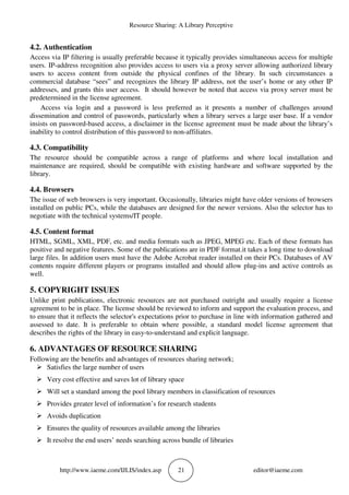 Resource Sharing: A Library Perceptive
http://www.iaeme.com/IJLIS/index.asp 21 editor@iaeme.com
4.2. Authentication
Access via IP filtering is usually preferable because it typically provides simultaneous access for multiple
users. IP-address recognition also provides access to users via a proxy server allowing authorized library
users to access content from outside the physical confines of the library. In such circumstances a
commercial database “sees” and recognizes the library IP address, not the user’s home or any other IP
addresses, and grants this user access. It should however be noted that access via proxy server must be
predetermined in the license agreement.
Access via login and a password is less preferred as it presents a number of challenges around
dissemination and control of passwords, particularly when a library serves a large user base. If a vendor
insists on password-based access, a disclaimer in the license agreement must be made about the library’s
inability to control distribution of this password to non-affiliates.
4.3. Compatibility
The resource should be compatible across a range of platforms and where local installation and
maintenance are required, should be compatible with existing hardware and software supported by the
library.
4.4. Browsers
The issue of web browsers is very important. Occasionally, libraries might have older versions of browsers
installed on public PCs, while the databases are designed for the newer versions. Also the selector has to
negotiate with the technical systems/IT people.
4.5. Content format
HTML, SGML, XML, PDF, etc. and media formats such as JPEG, MPEG etc. Each of these formats has
positive and negative features. Some of the publications are in PDF format.it takes a long time to download
large files. In addition users must have the Adobe Acrobat reader installed on their PCs. Databases of AV
contents require different players or programs installed and should allow plug-ins and active controls as
well.
5. COPYRIGHT ISSUES
Unlike print publications, electronic resources are not purchased outright and usually require a license
agreement to be in place. The license should be reviewed to inform and support the evaluation process, and
to ensure that it reflects the selector's expectations prior to purchase in line with information gathered and
assessed to date. It is preferable to obtain where possible, a standard model license agreement that
describes the rights of the library in easy-to-understand and explicit language.
6. ADVANTAGES OF RESOURCE SHARING
Following are the benefits and advantages of resources sharing network;
Satisfies the large number of users
Very cost effective and saves lot of library space
Will set a standard among the pool library members in classification of resources
Provides greater level of information’s for research students
Avoids duplication
Ensures the quality of resources available among the libraries
It resolve the end users’ needs searching across bundle of libraries
 