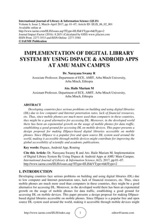 http://www.iaeme.com/IJLIS/index.asp 1 editor@iaeme.com
International Journal of Library & Information Science (IJLIS)
Volume 6, Issue 2, March–April 2017, pp. 01–07, Article ID: IJLIS_06_02_001
Available online at
http://www.iaeme.com/IJLIS/issues.asp?JType=IJLIS&VType=6&IType=2
Journal Impact Factor (2016): 8.2651 (Calculated by GISI) www.jifactor.com
ISSN Print: 2277-3533 and ISSN Online: 2277-3584
© IAEME Publication
IMPLEMENTATION OF DIGITAL LIBRARY
SYSTEM BY USING DSPACE & ANDROID APPS
AT AMU MAIN CAMPUS
Dr. Narayana Swamy R
Associate Professor, Department of ECE, AMIT, Arba Minch University,
Arba Minch, Ethiopia
Ato. Haile Mariam M
Assistant Professor, Department of ECE, AMIT, Arba Minch University,
Arba Minch, Ethiopia
ABSTRACT
Developing countries face serious problems on building and using digital libraries
(DL) due to low computer and Internet penetration rates, lack of financial resources,
etc. Thus, since mobile phones are much more used than computers in these countries,
they might be a good alternative for accessing DL. Moreover, in the developed world
there has been an exponential growth on the usage of mobile phones for data traffic,
establishing a good ground for accessing DL on mobile devices. This paper presents a
design proposal for making DSpace-based digital libraries accessible on mobile
phones. Since DSpace is a popular free and open source DL system used around the
world, making it accessible through mobile devices might contribute for improving the
global accessibility of scientific and academic publications.
Key words: Dspace, Android App, Routing
Cite this Article: Dr. Narayana Swamy R and Ato. Haile Mariam M, Implementation
of Digital Library System By Using Dspace & Android Apps at AMU Main Campus.
International Journal of Library & Information Science, 6(2), 2017, pp.01–07.
http://www.iaeme.com/IJLIS/issues.asp?JType=IJLIS&VType=6&IType=2
1. INTRODUCTION
Developing countries face serious problems on building and using digital libraries (DL) due
to low computer and Internet penetration rates, lack of financial resources, etc. Thus, since
mobile phones are much more used than computers in these countries, they might be a good
alternative for accessing DL. Moreover, in the developed world there has been an exponential
growth on the usage of mobile phones for data traffic, establishing a good ground for
accessing DL on mobile devices. This paper presents a design proposal for making DSpace-
based digital libraries accessible on mobile phones. Since DSpace is a popular free and open
source DL system used around the world, making it accessible through mobile devices might
 