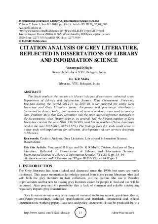 http://www.iaeme.com/IJLIS/index.asp 13 editor@iaeme.com
International Journal of Library & Information Science (IJLIS)
Volume 7, Issue 1, Jan–Feb 2018, pp. 13–19, Article ID: IJLIS_07_01_003
Available online at
http://www.iaeme.com/IJLIS/issues.asp?JType=IJLIS&VType=7&IType=1
Journal Impact Factor (2016): 8.2651 (Calculated by GISI) www.jifactor.com
ISSN Print: 2277-3533 and ISSN Online: 2277-3584
© IAEME Publication
CITATION ANALYSIS OF GREY LITERATURE,
REFLECTED IN DISSERTATIONS OF LIBRARY
AND INFORMATION SCIENCE
Venugopal D Hajje
Research Scholar at VTU, Belagavi, India
Dr. K R Mulla
Librarian, VTU, Belagavi, India
ABSTRACT
The Study analysis the citations in Master’s degree dissertations submitted to the
Department of Library and Information Science, Rani Channamma University,
Belagavi during the period 2012-13 to 2015-16, were analyzed for citing Grey
Literature and Grey Literature forms. Frequency and percentage distributions
(presented in charts, tables) and measures of central tendency were used to analyze
data. Findings show that Grey Literature was the most utilized reference materials in
the dissertations. Also, library science, in general, had the highest number of Grey
Literature cited in the year 2016, 237(26.99%) and lowest number of Grey Literature
cited in the year 2012-2013, 207(23.57%). The findings from this study could serve as
a user study with implications for collection, development and user services designing
in libraries.
Key words: Citation Analysis, Grey Literature, Library and Information Science,
Dissertations.
Cite this Article: Venugopal D Hajje and Dr. K R Mulla, Citation Analysis of Grey
Literature, Reflected in Dissertations of Library and Information Science.
International Journal of Library & Information Science, 7(1), 2018, pp. 13–19.
http://www.iaeme.com/IJLIS/issues.asp?JType=IJLIS&VType=7&IType=1
1. INTRODUCTION
The Grey literature has been studied and discussed since the 1970s but users are rarely
mentioned. This paper summarizes knowledge gained from interviewing librarians who deal
with both the grey literature in their collections and the patrons who use it. Possible
improvements and barriers to making grey literature easier for people to find and use will be
discussed. Also proposed the possibility that a lack of common and reliable cataloguing
negatively impacts grey literature use.
Grey literature covers a very wide range of material, including reports, guidelines, theses,
conference proceedings, technical specifications and standards, commercial and official
documentation, working papers, data sets and policy documents. It can be produced by any
 