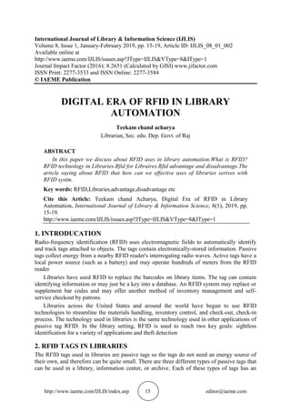 http://www.iaeme.com/IJLIS/index.asp 15 editor@iaeme.com
International Journal of Library & Information Science (IJLIS)
Volume 8, Issue 1, January-February 2019, pp. 15-19, Article ID: IJLIS_08_01_002
Available online at
http://www.iaeme.com/IJLIS/issues.asp?JType=IJLIS&VType=8&IType=1
Journal Impact Factor (2016): 8.2651 (Calculated by GISI) www.jifactor.com
ISSN Print: 2277-3533 and ISSN Online: 2277-3584
© IAEME Publication
DIGITAL ERA OF RFID IN LIBRARY
AUTOMATION
Teekam chand acharya
Librarian, Sec. edu. Dep. Govt. of Raj
ABSTRACT
In this paper we discuss about RFID uses in library automation.What is RFID?
RFID technology in Libraries.Rfid for Libraires.Rfid advantage and disadvantage.The
article saying about RFID that how can we effective uses of libraries serives with
RFID systm.
Key words: RFID,Libraries,advantage,disadvantage etc
Cite this Article: Teekam chand Acharya, Digital Era of RFID in Library
Automation, International Journal of Library & Information Science, 8(1), 2019, pp.
15-19.
http://www.iaeme.com/IJLIS/issues.asp?JType=IJLIS&VType=8&IType=1
1. INTRODUCATION
Radio-frequency identification (RFID) uses electromagnetic fields to automatically identify
and track tags attached to objects. The tags contain electronically-stored information. Passive
tags collect energy from a nearby RFID reader's interrogating radio waves. Active tags have a
local power source (such as a battery) and may operate hundreds of meters from the RFID
reader
Libraries have used RFID to replace the barcodes on library items. The tag can contain
identifying information or may just be a key into a database. An RFID system may replace or
supplement bar codes and may offer another method of inventory management and self-
service checkout by patrons.
Libraries across the United States and around the world have begun to use RFID
technologies to streamline the materials handling, inventory control, and check-out, check-in
process. The technology used in libraries is the same technology used in other applications of
passive tag RFID. In the library setting, RFID is used to reach two key goals: sightless
identification for a variety of applications and theft detection
2. RFID TAGS IN LIBRARIES
The RFID tags used in libraries are passive tags so the tags do not need an energy source of
their own, and therefore can be quite small. There are three different types of passive tags that
can be used in a library, information center, or archive. Each of these types of tags has an
 