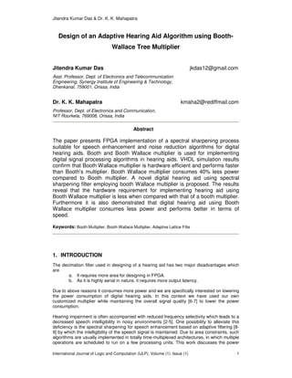 Jitendra Kumar Das & Dr. K. K. Mahapatra
International Journal of Logic and Computation (IJLP), Volume (1): Issue (1) 1
Design of an Adaptive Hearing Aid Algorithm using Booth-
Wallace Tree Multiplier
Jitendra Kumar Das jkdas12@gmail.com
Asst. Professor, Dept. of Electronics and Telecommunication
Engineering, Synergy Institute of Engineering & Technology,
Dhenkanal, 759001, Orissa, India
Dr. K. K. Mahapatra kmaha2@rediffmail.com
Professor, Dept. of Electronics and Communication,
NIT Rourkela, 769008, Orissa, India
Abstract
The paper presents FPGA implementation of a spectral sharpening process
suitable for speech enhancement and noise reduction algorithms for digital
hearing aids. Booth and Booth Wallace multiplier is used for implementing
digital signal processing algorithms in hearing aids. VHDL simulation results
confirm that Booth Wallace multiplier is hardware efficient and performs faster
than Booth’s multiplier. Booth Wallace multiplier consumes 40% less power
compared to Booth multiplier. A novel digital hearing aid using spectral
sharpening filter employing booth Wallace multiplier is proposed. The results
reveal that the hardware requirement for implementing hearing aid using
Booth Wallace multiplier is less when compared with that of a booth multiplier.
Furthermore it is also demonstrated that digital hearing aid using Booth
Wallace multiplier consumes less power and performs better in terms of
speed.
Keywords: Booth Multiplier, Booth Wallace Multiplier, Adaptive Lattice Filte
1. INTRODUCTION
The decimation filter used in designing of a hearing aid has two major disadvantages which
are
a. It requires more area for designing in FPGA.
b. As it is highly serial in nature, it requires more output latency.
Due to above reasons it consumes more power and we are specifically interested on lowering
the power consumption of digital hearing aids. In this context we have used our own
customized multiplier while maintaining the overall signal quality [6-7] to lower the power
consumption.
Hearing impairment is often accompanied with reduced frequency selectivity which leads to a
decreased speech intelligibility in noisy environments [2-5]. One possibility to alleviate this
deficiency is the spectral sharpening for speech enhancement based on adaptive filtering [8-
9] by which the intelligibility of the speech signal is maintained. Due to area constraints, such
algorithms are usually implemented in totally time-multiplexed architectures, in which multiple
operations are scheduled to run on a few processing units. This work discusses the power
 