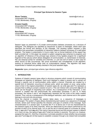 Alvaro Tasistro, Ernesto Copello & Nora Szasz
International Journal of Logic and Computation (IJLP), Volume (3) : Issue (1) : 2012 34
Principal Type Scheme for Session Types
Álvaro Tasistro tasistro@ort.edu.uy
Universidad ORT Uruguay
11100, Montevideo, Uruguay
Ernesto Copello copello@ort.edu.uy
Universidad ORT Uruguay
11100, Montevideo, Uruguay
Nora Szasz szasz@ort.edu.uy
Universidad ORT Uruguay
11100, Montevideo, Uruguay
Abstract
Session types as presented in [1] model communication between processes as a structure of
dialogues. The dialogues are specified by sequences of types of messages, where each type
describes the format and direction of the message. The resulting system imposes a type
discipline that guarantees compatibility of interaction patterns between processes of a well-typed
program. The system is polymorphic in Curry’s style, but no formal treatment of this aspect has
been provided yet. In this paper we present a system assigning type schemes to programs and
an algorithm of inference of the principal type scheme of any typable program for a significant
fragment of the calculus which allows delegation of communication, i.e. transmission of channels.
We use classical syntax for variables and channels, i.e. just one sort of names in each case for
either bound of free occurrences. We prove soundness and completeness of the algorithm,
working on individual terms rather than on α-equivalence classes. The algorithm has been
implemented in Haskell and partially checked in the proof assistant Agda.
Keywords: types, principal type scheme, type inference algorithm.
1. INTRODUCTION
Systems of (dyadic) session types allow to structure programs which consist of communicating
processes as networks of dialogues. Each such dialogue is called a session and is carried out
through a specific sort of communication entity called a channel. Channels are created by a
special kind of interaction occurring at ordinary ports, which we explain at once: using syntax
close to that in the original presentation of session types [2], we write acc a(k).P to represent a
process that is willing to accept a session at port a. This can interact with concurrent req a(k’).Q
which can be thought of requesting such session. As a consequence of the interaction, a new
channel is created that will communicate the continuation processes P and Q. In these
processes, the names k and k’ will (respectively) represent the two ends of the newly created
channel. Thus, and as a consequence of the dialogue restriction, each channel end in the system
belongs to one and only one process.
Once the channel is created, the session takes place, i.e. a sequence of messages is
interchanged. The system of types allows characterizing each session as a sequence of message
formats, where each format specifies the direction and type of contents of the message. Such
characterization is a session type. A process like P or Q above can in turn be characterized by
the (session) types of its (free) channels, which are determined by the actions performed by the
process at each of its channel ends. Let us call the set of channel types of a process its typing.
Now, in acc a(k).P and req a(k).P the name k becomes bound and the process ceases to depend
on it; that is to say, the typing of acc a(k).P shall not mention k anymore. The port a is, however,
assigned the type of k. And thus it becomes in principle possible to check whether two processes
acc a(k).P and req a(k’).Q that expect to establish a session through a do indeed hold compatible
 
