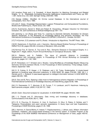 Sandigdha Acharya & Smita Parija.
International Journal of Logic and Computation (IJLP), Volume (1): Issue (1) 50
[12] Jonathan Poole and J. A. Campbell.: A Novel Algorithm for Matching Conceptual and Related
Graphs. In G. Ellisetaleds, Conceptua lStructures: Applications, Implementation and Theory, pp. 293-
—307, Santa Cruz, CA, USA. Springer-Verlag, LNAI 954, 1995.
[13] George A.Miller.: WordNet: An On-line Lexical Database. In the International Journal of
Lexicography, Vol.3, No.4, 1990.
[14] John F. Sowa.: Knowledge Representation: Logical, Philosophical, and Computational Foundations,
Brooks Cole Publishing Co., Pacific Grove, CA, 1999.
[15] N. Kushmerick, Daniel S. Weld and Robert B. Doorenbos.: Wrapper Induction for Information
Extraction. Intl. Joint Conference on Artificial Intelligence pp.729—-737.
[16] Jianming Li, Lei Zhang and Yong Yu.: Learning to Generate Semantic Annotation for Domain
Specific Sentences. In the Workshop on Knowledge Markup and semantic Annotation, the First
International Conference on Knowledge Capture (K-CAP2001),Victoria B.C., Canada, Oct.2001.
[17] T.H.Cormen, C.E.Leiserson and R.L.Rivest.: Introduction to Algorithms. The MIT Press, 1994.
[18] W. Daelemans, S. Buchholz, and J. Veenstra.: Memory-Based Shallow Parsing.In Proceedings of
EMNLP/VLC-99, pages 239-246, University of Maryland, USA,June1999.
[19] Norman Foo, B. Garner, E. Tsui and A. Rao.: Semantic Distance in Conceptual Graphs. In J.
Nagle and T. Nagle, editors, Fourth Annual Workshop on Conceptual Structures, 1989.
[20] A. Ralescu and A. Fadlalla.: The issue of semantic distance in knowledge
representation with conceptual graphs. In Proceedings of Fifth Annual Workshop on Conceptual
Structures, pages 141--142, 1990.
[21] R. Richardson, A. F. Smeaton and J. Murphy.: Using WordNet as a Knowledge Basefor Measuring
Semantic Similarity between Words. In the Proceedings of AICS Conference, Trinity College, Dublin,
Ireland, September 1994.
[22] D. R. Cutting, D. R. Karger, J. O. Pedersen, and J. W. Tukey. Scatter/gather: A cluster-based
approach to browsing large document collections. In ACM SIGIR '92, pages 318-329, 1992. [8] J. J.
Daniels and E. L. Rissland. A case-based approach to intelligent information retrieval. In ACM SIGIR '95,
pages 238-245, 1995.
[23] S. Dao and B. Perry. Applying a data miner to heterogeneous schema integration. In Proceedings of
First International Conference on Knowledge Discovery and Data Mining, pages 63-68, 1995.
[24] ] S. Deerwester, S. T. Adumais, G. W. Furnas, T. K. Landauer, and R. Harshman. Indexing by
latent semantic analysis. JASIS, 41(6):391^07, 1990.
[25] [D. Dubin. Document analysis for visualization. In ACM SIGIR '95, pages 199-204, 1995.
[26] ] U. Fayyad and R. Uthurusamy. Data mining and knowledge discovery in databases.
Communications of the ACM, 39(11), 1996.
[27] ] R. S. Flournoy, R. Ginstrom, K. Imai, S. Kaufmann, G. Kikui, S. Peters, H. Schiitze, and Y.
Takayama. Personalization and users' semantic expectations. In Query Input and User Expectations,
Proceedings of SIGIR Workshop, pages 31-35, 1998.
[28] J. Hammer, H. Garcia-Molina, K. Ireland, Y. Papakonstantinou, J. Ullman, and J. Widom. Information
translation, mediation, and mosaic-based browsing in the tsimmis system. In Exhibits Program of the
Proceedings of the ACM SIGMOD International Conference on Management of Data, pages 483^87,
1995.
 