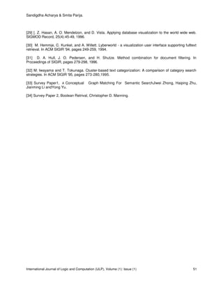Sandigdha Acharya & Smita Parija.
International Journal of Logic and Computation (IJLP), Volume (1): Issue (1) 51
[29] [. Z. Hasan, A. O. Mendelzon, and D. Vista. Applying database visualization to the world wide web.
SIGMOD Record, 25(4):45-49, 1996.
[30] M. Hemmje, C. Kunkel, and A. Willett. Lyberworld - a visualization user interface supporting fulltext
retrieval. In ACM SIGIR '94, pages 249-259, 1994.
[31] D. A. Hull, J. O. Pedersen, and H. Shutze. Method combination for document filtering. In
Proceedings of SIGIR, pages 279-298, 1996.
[32] M. Iwayama and T. Tokunaga. Cluster-based text categorization: A comparison of category search
strategies. In ACM SIGIR '95, pages 273-280,1995.
[33] Survey Paper1, A Conceptual Graph Matching For Semantic SearchJiwei Zhong, Haiping Zhu,
Jianming Li andYong Yu.
[34] Survey Paper 2, Boolean Retrival, Christopher D. Manning.
 
