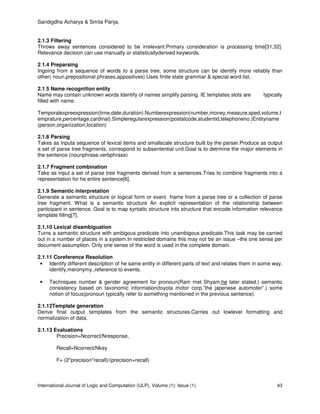 Sandigdha Acharya & Smita Parija.
International Journal of Logic and Computation (IJLP), Volume (1): Issue (1) 43
2.1.3 Filtering
Throws away sentences considered to be irrelevant.Primary consideration is processing time[31,32].
Relevance decision can use manually or statisticallyderived keywords.
2.1.4 Preparsing
Ingoing from a sequence of words to a parse tree, some structure can be identify more reliably than
other( noun,prepositional phrases,appositives) Uses finite state grammar & special word list.
2.1.5 Name recognition entity
Name may contain unknown words Identify of names simplify parsing. IE templates slots are typically
filled with name.
Temporalexpreexpression(time,date,duration).Numberexpression(number,money,measure,sped,volume,t
emprature,percentage,cardinal).Simpleregularexpression(postalcode,studentid,telephoneno.)Entityname
(person,organization,location)
2.1.6 Parsing
Takes as inputa sequence of lexical items and smallscale structure built by the parser.Produce as output
a set of parse tree fragments, correspond to subsentential unit.Goal is to detrmine the major elements in
the sentence (nounphrase,verbphrase)
2.1.7 Fragment combination
Take as input a set of parse tree fragments derived from a sentences.Tries to combine fragments into a
representation for he entire sentence[6].
2.1.9 Semantic interpretation
Generate a semantic structure or logical form or event frame from a parse tree or a collection of parse
tree fragment. What is a semantic structure An explicit representation of the relationship between
participant in sentence. Goal is to map syntatic structure into structure that encode information relevance
template filling[7].
2.1.10 Lexical disambiguation
Turns a semantic structure with ambigous predicate into unambigous predicate.This task may be carried
out in a number of places in a system.In restricted domains this may not be an issue –the one sense per
document assumption. Only one sense of the word is used in the complete domain.
2.1.11 Coreference Resolution
• Identify different description of he same entity in different parts of text and relates them in some way.
identify,meronymy.,reference to events.
• Techniques number & gender agreement for pronoun(Ram met Shyam,he later stated.) semantic
consistency based on taxonomic information(toyota motor corp.”the japenese automoter”.) some
notion of focus(pronoun typically refer to something mentioned in the previous sentence).
2.1.12Template generation
Derive final output templates from the semantic structures.Carries out lowlevel formatting and
normalization of data.
2.1.13 Evaluations
Precision=Ncorrect/Nresponse,
Recall=Ncorrect/Nkey
F= (2*precision*recall)/(precision+recall)
 
