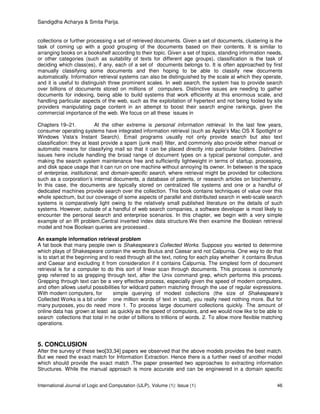 Sandigdha Acharya & Smita Parija.
International Journal of Logic and Computation (IJLP), Volume (1): Issue (1) 46
collections or further processing a set of retrieved documents. Given a set of documents, clustering is the
task of coming up with a good grouping of the documents based on their contents. It is similar to
arranging books on a bookshelf according to their topic. Given a set of topics, standing information needs,
or other categories (such as suitability of texts for different age groups), classification is the task of
deciding which class(es), if any, each of a set of documents belongs to. It is often approached by first
manually classifying some documents and then hoping to be able to classify new documents
automatically. Information retrieval systems can also be distinguished by the scale at which they operate,
and it is useful to distinguish three prominent scales. In web search, the system has to provide search
over billions of documents stored on millions of computers. Distinctive issues are needing to gather
documents for indexing, being able to build systems that work efficiently at this enormous scale, and
handling particular aspects of the web, such as the exploitation of hypertext and not being fooled by site
providers manipulating page content in an attempt to boost their search engine rankings, given the
commercial importance of the web. We focus on all these issues in
Chapters 19–21. At the other extreme is personal information retrieval. In the last few years,
consumer operating systems have integrated information retrieval (such as Apple’s Mac OS X Spotlight or
Windows Vista’s Instant Search). Email programs usually not only provide search but also text
classification: they at least provide a spam (junk mail) filter, and commonly also provide either manual or
automatic means for classifying mail so that it can be placed directly into particular folders. Distinctive
issues here include handling the broad range of document types on a typical personal computer, and
making the search system maintenance free and sufficiently lightweight in terms of startup, processing,
and disk space usage that it can run on one machine without annoying its owner. In between is the space
of enterprise, institutional, and domain-specific search, where retrieval might be provided for collections
such as a corporation’s internal documents, a database of patents, or research articles on biochemistry.
In this case, the documents are typically stored on centralized file systems and one or a handful of
dedicated machines provide search over the collection. This book contains techniques of value over this
whole spectrum, but our coverage of some aspects of parallel and distributed search in web-scale search
systems is comparatively light owing to the relatively small published literature on the details of such
systems. However, outside of a handful of web search companies, a software developer is most likely to
encounter the personal search and enterprise scenarios. In this chapter, we begin with a very simple
example of an IR problem,Central inverted index data structure.We then examine the Boolean retrieval
model and how Boolean queries are processed .
An example information retrieval problem
A fat book that many people own is Shakespeare’s Collected Works. Suppose you wanted to determine
which plays of Shakespeare contain the words Brutus and Caesar and not Calpurnia. One way to do that
is to start at the beginning and to read through all the text, noting for each play whether it contains Brutus
and Caesar and excluding it from consideration if it contains Calpurnia. The simplest form of document
retrieval is for a computer to do this sort of linear scan through documents. This process is commonly
grep referred to as grepping through text, after the Unix command grep, which performs this process.
Grepping through text can be a very effective process, especially given the speed of modern computers,
and often allows useful possibilities for wildcard pattern matching through the use of regular expressions.
With modern computers, for simple querying of modest collections (the size of Shakespeare’s
Collected Works is a bit under one million words of text in total), you really need nothing more. But for
many purposes, you do need more 1. To process large document collections quickly. The amount of
online data has grown at least as quickly as the speed of computers, and we would now like to be able to
search collections that total in he order of billions to trillions of words. 2. To allow more flexible matching
operations.
5. CONCLUSION
After the survey of these two[33,34] papers we observed that the above models provides the best match.
But we need the exact match for Information Extraction. Hence there is a further need of another model
which should provide the exact match .The paper presented two approaches to extracting information
Structures. While the manual approach is more accurate and can be engineered in a domain specific
 