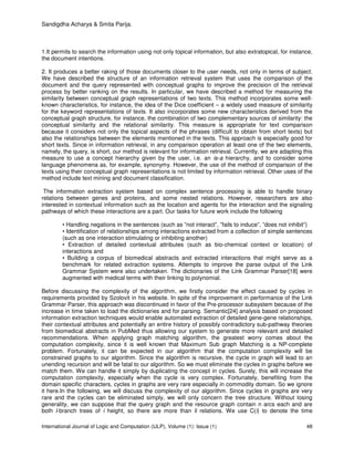 Sandigdha Acharya & Smita Parija.
International Journal of Logic and Computation (IJLP), Volume (1): Issue (1) 48
1.It permits to search the information using not only topical information, but also extratopical, for instance,
the document intentions.
2. It produces a better raking of those documents closer to the user needs, not only in terms of subject.
We have described the structure of an information retrieval system that uses the comparison of the
document and the query represented with conceptual graphs to improve the precision of the retrieval
process by better ranking on the results. In particular, we have described a method for measuring the
similarity between conceptual graph representations of two texts. This method incorporates some well-
known characteristics, for instance, the idea of the Dice coefficient – a widely used measure of similarity
for the keyword representations of texts. It also incorporates some new characteristics derived from the
conceptual graph structure, for instance, the combination of two complementary sources of similarity: the
conceptual similarity and the relational similarity. This measure is appropriate for text comparison
because it considers not only the topical aspects of the phrases (difficult to obtain from short texts) but
also the relationships between the elements mentioned in the texts. This approach is especially good for
short texts. Since in information retrieval, in any comparison operation at least one of the two elements,
namely, the query, is short, our method is relevant for information retrieval. Currently, we are adapting this
measure to use a concept hierarchy given by the user, i.e. an is-a hierarchy, and to consider some
language phenomena as, for example, synonymy. However, the use of the method of comparison of the
texts using their conceptual graph representations is not limited by information retrieval. Other uses of the
method include text mining and document classification.
The information extraction system based on complex sentence processing is able to handle binary
relations between genes and proteins, and some nested relations. However, researchers are also
interested in contextual information such as the location and agents for the interaction and the signaling
pathways of which these interactions are a part. Our tasks for future work include the following
• Handling negations in the sentences (such as ”not interact”, ”fails to induce”, ”does not inhibit”)
• Identification of relationships among interactions extracted from a collection of simple sentences
(such as one interaction stimulating or inhibiting another)
• Extraction of detailed contextual attributes (such as bio-chemical context or location) of
interactions and
• Building a corpus of biomedical abstracts and extracted interactions that might serve as a
benchmark for related extraction systems. Attempts to improve the parse output of the Link
Grammar System were also undertaken. The dictionaries of the Link Grammar Parser[18] were
augmented with medical terms with their linking to polynomial.
Before discussing the complexity of the algorithm, we firstly consider the effect caused by cycles in
requirements provided by Szolovit in his website. In spite of the improvement in performance of the Link
Grammar Parser, this approach was discontinued in favor of the Pre-processor subsystem because of the
increase in time taken to load the dictionaries and for parsing. Semantic[24] analysis based on proposed
information extraction techniques would enable automated extraction of detailed gene-gene relationships,
their contextual attributes and potentially an entire history of possibly contradictory sub-pathway theories
from biomedical abstracts in PubMed thus allowing our system to generate more relevant and detailed
recommendations. When applying graph matching algorithm, the greatest worry comes about the
computation complexity, since it is well known that Maximum Sub graph Matching is a NP-complete
problem. Fortunately, it can be expected in our algorithm that the computation complexity will be
constrained graphs to our algorithm. Since the algorithm is recursive, the cycle in graph will lead to an
unending recursion and will be fatal to our algorithm. So we must eliminate the cycles in graphs before we
match them. We can handle it simply by duplicating the concept in cycles. Surely, this will increase the
computation complexity, especially when the cycle is very complex. Fortunately, benefiting from the
domain specific characters, cycles in graphs are very rare especially in commodity domain. So we ignore
it here.In the following, we will discuss the complexity of our algorithm. Since cycles in graphs are very
rare and the cycles can be eliminated simply, we will only concern the tree structure. Without losing
generality, we can suppose that the query graph and the resource graph contain n arcs each and are
both l-branch trees of i height, so there are more than li relations. We use C(i) to denote the time
 