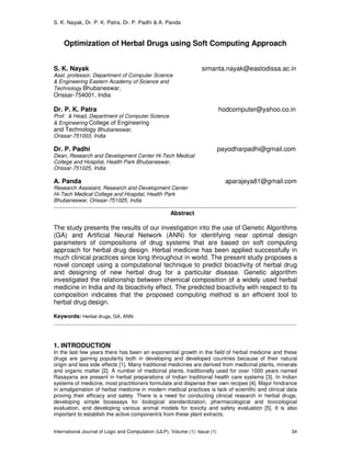 S. K. Nayak, Dr. P. K. Patra, Dr. P. Padhi & A. Panda
International Journal of Logic and Computation (IJLP), Volume (1): Issue (1) 34
Optimization of Herbal Drugs using Soft Computing Approach
S. K. Nayak simanta.nayak@eastodissa.ac.in
Asst. professor, Department of Computer Science
& Engineering Eastern Academy of Science and
Technology Bhubaneswar,
Orissar-754001, India
Dr. P. K. Patra hodcomputer@yahoo.co.in
Prof. & Head, Department of Computer Science
& Engineering College of Engineering
and Technology Bhubaneswar,
Orissar-751003, India
Dr. P. Padhi payodharpadhi@gmail.com
Dean, Research and Development Center Hi-Tech Medical
College and Hospital, Health Park Bhubaneswar,
Orissar-751025, India
A. Panda aparajeya81@gmail.com
Research Assistant, Research and Development Center
Hi-Tech Medical College and Hospital, Health Park
Bhubaneswar, Orissar-751025, India
Abstract
The study presents the results of our investigation into the use of Genetic Algorithms
(GA) and Artificial Neural Network (ANN) for identifying near optimal design
parameters of compositions of drug systems that are based on soft computing
approach for herbal drug design. Herbal medicine has been applied successfully in
much clinical practices since long throughout in world. The present study proposes a
novel concept using a computational technique to predict bioactivity of herbal drug
and designing of new herbal drug for a particular disease. Genetic algorithm
investigated the relationship between chemical composition of a widely used herbal
medicine in India and its bioactivity effect. The predicted bioactivity with respect to its
composition indicates that the proposed computing method is an efficient tool to
herbal drug design.
Keywords: Herbal drugs, GA, ANN.
1. INTRODUCTION
In the last few years there has been an exponential growth in the field of herbal medicine and these
drugs are gaining popularity both in developing and developed countries because of their natural
origin and less side effects [1]. Many traditional medicines are derived from medicinal plants, minerals
and organic matter [2]. A number of medicinal plants, traditionally used for over 1000 years named
Rasayana are present in herbal preparations of Indian traditional health care systems [3]. In Indian
systems of medicine, most practitioners formulate and dispense their own recipes [4]. Major hindrance
in amalgamation of herbal medicine in modern medical practices is lack of scientific and clinical data
proving their efficacy and safety. There is a need for conducting clinical research in herbal drugs,
developing simple bioassays for biological standardization, pharmacological and toxicological
evaluation, and developing various animal models for toxicity and safety evaluation [5]. It is also
important to establish the active component/s from these plant extracts.
 