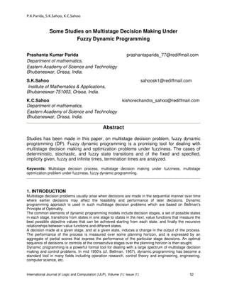 P.K.Parida, S.K.Sahoo, K.C.Sahoo
International Journal of Logic and Computation (IJLP), Volume (1): Issue (1) 52
Some Studies on Multistage Decision Making Under
Fuzzy Dynamic Programming
Prashanta Kumar Parida prashantaparida_77@rediffmail.com
Department of mathematics,
Eastern Academy of Science and Technology
Bhubaneswar, Orissa, India.
S.K.Sahoo sahoosk1@rediffmail.com
Institute of Mathematics & Applications,
Bhubaneswar-751003, Orissa, India.
K.C.Sahoo kishorechandra_sahoo@rediffmail.com
Department of mathematics,
Eastern Academy of Science and Technology
Bhubaneswar, Orissa, India.
Abstract
Studies has been made in this paper, on multistage decision problem, fuzzy dynamic
programming (DP). Fuzzy dynamic programming is a promising tool for dealing with
multistage decision making and optimization problems under fuzziness. The cases of
deterministic, stochastic, and fuzzy state transitions and of the fixed and specified,
implicity given, fuzzy and infinite times, termination times are analyzed.
Keywords: Multistage decision process, multistage decision making under fuzziness, multistage
optimization problem under fuzziness, fuzzy dynamic programming.
1. INTRODUCTION
Multistage decision problems usually arise when decisions are made in the sequential manner over time
where earlier decisions may affect the feasibility and performance of later decisions. Dynamic
programming approach is used in such multistage decision problems which are based on Bellman’s
Principle of Optimality.
The common elements of dynamic programming models include decision stages, a set of possible states
in each stage, transitions from states in one stage to states in the next, value functions that measure the
best possible objective values that can be achieved starting from each state, and finally the recursive
relationships between value functions and different states.
A decision made at a given stage, and at a given state, induces a change in the output of the process.
The performance of the process is measured over some planning horizon, and is expressed by an
aggregate of partial scores that express the performance of the particular stage decisions. An optimal
sequence of decisions or controls at the consecutive stages over the planning horizon is then sought.
Dynamic programming is a powerful formal tool for dealing with a large spectrum of multistage decision
making and control problems. In mid 1950’s (cf. Bellman, 1957), dynamic programming has become a
standard tool in many fields including operation research, control theory and engineering, engineering,
computer science, etc.
 