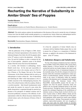 www.ijlp-apm.com International Journal of Literature & Philosophy 1
IJLP, Vol. 1, Issue 2 (May 2014) e-ISSN: 1694-2256 | p-ISSN: 1694-2361
Recharting the Narrative of Subalternity in
Amitav Ghosh’ Sea of Poppies
Nandini Bhautoo
University of Mauritius, Reduit, Mauritius
Email adress:
Email:nandinibhautoo@yahoo.com (Nandini Bhautoo), dbhautoo@uom.ac.mu (Nandini Bhautoo)
Abstract: This article analyses explores the transformation of the discourse of the novel to narrate the story of indenture.
It shows how from the double insider-outsider perspective as a researcher-mic Amitav Ghosh uses anthropological and his-
torical perspectives to renegotiate discourses of subalternity from the perspective of the indenture diaspora
.
Keywords: Postcolonialism, Diaspora, Subalternity
1. Introduction
With the publication of Sea of Poppies in 2008, Amitav
Ghosh gives fictional representation to the narrative of the
indentured diaspora from India who left the gangetic plains
in the 19th
century to work in the plantations of the Mau-
ritius, Fiji and the Caribbean in order to maintain the bal-
ance of proto-capitalist plantation system of the British
Empire which the newly freed slaves had abandoned.
As a novelist, with formation in anthropology, Amitav
Ghosh's novels have for the most part successfully at-
tempted to give voice to the voiceless, such as in The Cir-
cles of Reason or The Hungry Tide and in The Calcutta
Chromosome. In this Ghosh culmitates both his work as an
anthropologist of culture without the bias of objectifying
and fetichising the 'Other' which Said proposes as the in-
evitable concurrent of the Anthropologising discourse. By
virtue of his cultural location within the academy, Ghosh as
a novelist-researcher finds himself simultaneously inside
and outside the narrative he weaves.To some extent this
double distanciation is negotiated through his practical ap-
plication of his perception of subaltern existence and its
concurrent problematic awareness of the difficulty of self-
representation within the official discourses inherited from
colonial contact, such as the discourse of history of that of
the novel.
It is from the perspective of Amitav Ghosh's close in-
volvement with the Subaltern Studies project that we wish
to present Sea of Poppies as a renegotiation of Subaltern
discourse, as applied to the narrative of the Indentured di-
aspora of the 19th
Century.
2. Indenture diaspora and Subalternity
The fate of the diaspora of Indenture has been studied by
Vertovec(2000), Tinker(1993), Mishra( 1996 ) among others,
Mishra proposes a division between the old diaspora of
exclusivism and the new border diaspora who shares much
with all contemporary forms of transnational diasporas of
the twentieth century. He calls this a diaspora of exclusivism
because within this community transplanted to violent con-
ditions of multiculturalism, identity structures itself diffe-
rently in the course of imbrication within the capitalist
economy of the plantation and its subsequent multicuturalist
hierarchised reality. The historians Carter( 1996),
Bates(2000), Anderson(2000), propose that the mass of
migrants were from the peasant community which was
pulled to the city through widespread famine in the North
Eastern provinces. Through her study of archives Anderson
presents the ontological beginning of the establishment of
indenture society as being closely involved with the crea-
tionn of penal colony in British offshore islands and she
proposes convict origins for a substantial part of the inden-
tured population which entered the country upon different
terms than the girmit ideology. These peasants were India's
subaltern, impoverished peasants, who were struggling to
make ends meet under the double burden of zamindari
 