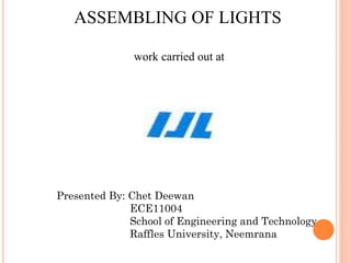 ASSEMBLING OF LIGHTS
work carried out at
Presented By: Chet Deewan
ECE11004
School of Engineering and Technology
Raffles University, Neemrana
 