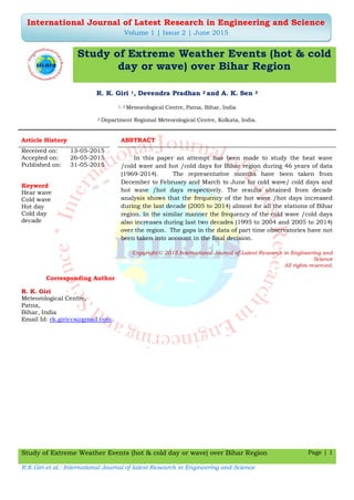 Study of Extreme Weather Events (hot & cold day or wave) over Bihar Region Page | 1
R.K.Giri et al.: International Journal of latest Research in Engineering and Science
International Journal of Latest Research in Engineering and Science
Volume 1 | Issue 2 | June 2015
Study of Extreme Weather Events (hot & cold
day or wave) over Bihar Region
R. K. Giri 1, Devendra Pradhan 2 and A. K. Sen 3
1, 3 Meteorological Centre, Patna, Bihar, India
2 Department Regional Meteorological Centre, Kolkata, India.
Article History ABSTRACT
Received on: 13-05-2015
Accepted on: 26-05-2015 In this paper an attempt has been made to study the heat wave
/cold wave and hot /cold days for Bihar region during 46 years of data
(1969-2014). The representative months have been taken from
December to February and March to June for cold wave/ cold days and
hot wave /hot days respectively. The results obtained from decade
analysis shows that the frequency of the hot wave /hot days increased
during the last decade (2005 to 2014) almost for all the stations of Bihar
region. In the similar manner the frequency of the cold wave /cold days
also increases during last two decades (1995 to 2004 and 2005 to 2014)
over the region. The gaps in the data of part time observatories have not
been taken into account in the final decision.
Published on: 31-05-2015
Keyword
Hear wave
Cold wave
Hot day
Cold day
decade
Copyright © 2015 International Journal of Latest Research in Engineering and
Science
All rights reserved.
Corresponding Author
R. K. Giri
Meteorological Centre,
Patna,
Bihar, India
Email Id: rk.giriccs@gmail.com
 