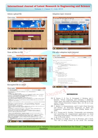 Performance and Cost Evaluation of an Adaptive Encryption Architecture for Cloud
Database
Page | 19
International Journal of Latest Research in Engineering and Science
Volume 1 | Issue 3 | July 2015
Admin upload file
View all files in DB
Encrypted file in cloud
Adaption layer removal
File after adaption layer removal
REFERENCES
[1] R. Buyya, C. S. Yeo, S. Venugopal, J. Broberg, and I.
Brandic, “Cloud computing and emerging it platforms:
Vision, hype, and reality for delivering computing as the 5th
utility,” Future Generation Comput. Syst., vol. 25, no. 6, pp.
599–616, 2009.
[2] T. Mather, S. Kumaraswamy, and S. Latif, Cloud Security
and Privacy: An Enterprise Perspective on Risks and
Compliance. Sebastopol, CA, USA: O’Reilly Media, Inc.,
2009.
[3] H.-L. Truong and S. Dustdar, “Composable cost estimation
and monitoring for computational applications in cloud
computing environments,” Procedia Comput. Sci., vol. 1, no.
1, pp. 2175–2184, 2010.
[4] E. Deelman, G. Singh, M. Livny, B. Berriman, and J. Good,
“The cost of doing science on the cloud: The montage
 