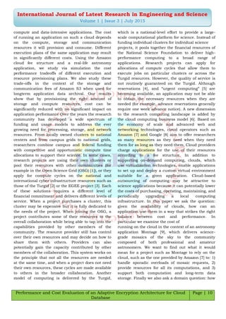 Performance and Cost Evaluation of an Adaptive Encryption Architecture for Cloud
Database
Page | 10
International Journal of Latest Research in Engineering and Science
Volume 1 | Issue 3 | July 2015
compute and data-intensive applications. The cost
of running an application on such a cloud depends
on the compute, storage and communication
resources it will provision and consume. Different
execution plans of the same application may result
in significantly different costs. Using the Amazon
cloud fee structure and a real-life astronomy
application, we study via simulation the cost
performance tradeoffs of different execution and
resource provisioning plans. We also study these
trade-offs in the context of the storage and
communication fees of Amazon S3 when used for
longterm application data archival. Our results
show that by provisioning the right amount of
storage and compute resources, cost can be
significantly reduced with no significant impact on
application performance Over the years the research
community has developed a wide spectrum of
funding and usage models to address the ever
growing need for processing, storage, and network
resources. From locally owned clusters to national
centers and from campus grids to national grids,
researchers combine campus and federal funding
with competitive and opportunistic compute time
allocations to support their science. In some cases,
research projects are using their own clusters or
pool their resources with other communities (for
example in the Open Science Grid (OSG) [1]), or they
apply for compute cycles on the national and
international cyber infrastructure resources such as
those of the Turgid [2] or the EGEE project [3]. Each
of these solutions requires a different level of
financial commitment and delivers different levels of
service. When a project purchases a cluster, this
cluster may be expensive but it is fully dedicated to
the needs of the project. When joining the OSG, a
project contributes some of their resources to the
overall collaboration while being able to tap into the
capabilities provided by other members of the
community. The resource provider still has control
over their own resources and may decide on how to
share them with others. Providers can also
potentially gain the capacity contributed by other
members of the collaboration. This system works on
the principle that not all the resources are needed
at the same time, and when a project does not need
their own resources, these cycles are made available
to others in the broader collaboration. Another
model of computing is delivered by the Turgid,
which is a national-level effort to provide a large-
scale computational platform for science. Instead of
funding individual clusters for individual science
projects, it pools together the financial resources of
the National Science Foundation to deliver high-
performance computing to a broad range of
applications. Research projects can apply for
allocations of compute cycles that allow them to
execute jobs on particular clusters or across the
Turgid resources. However, the quality of service is
not routinely guaranteed on the Turgid. Although
reservations [4], and “urgent computing” [5] are
becoming available, an application may not be able
to obtain the necessary resources when they are
needed (for example, advance reservations generally
require one week advance notice). A new dimension
to the research computing landscape is added by
the cloud computing business model [6]. Based on
the economy of scale and advanced web and
networking technologies, cloud operators such as
Amazon [7] and Google [8] aim to offer researchers
as many resources as they need when they need
them for as long as they need them. Cloud providers
charge applications for the use of their resources
according to a fee structure. In addition to
supporting on-demand computing, clouds, which
use virtualization technologies, enable applications
to set up and deploy a custom virtual environment
suitable for a given application. Cloud-based
outsourcing of computing may be attractive to
science applications because it can potentially lower
the costs of purchasing, operating, maintaining, and
periodically upgrading a local computing
infrastructure. In this paper we ask the question:
given the availability of clouds, how can an
application use them in a way that strikes the right
balance between cost and performance. In
particular we examine the cost of
running on the cloud in the context of an astronomy
application Montage [9], which delivers science-
grade mosaics of the sky to the community
composed of both professional and amateur
astronomers. We want to find out what it would
mean for a project such as Montage to rely on the
cloud, such as the one provided by Amazon [7] to: 1)
handle sporadic overloads of mosaic requests, 2)
provide resources for all its computations, and 3)
support both computation and long-term data
storage. Finally we also ask a domain question: how
 
