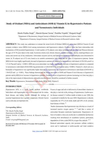 Int. J. Life. Sci. Scienti. Res., VOLUME 2, ISSUE 1, pp: 9-14 (ISSN: 2455-1716) JANUARY-2016
http://ijlssr.com IJLSSR © 2015 All rights are reserved
Study of Oxidant (MDA) and Antioxidants (SOD & Vitamin E) in Hypertensive Patients
and Normotensive Individuals
Shashi Prabha Singh1*
, Manish Kumar Verma1
, Pratibha Tripathi1
, Durgesh Singh2
1
Department of Biochemistry, Integral Institute of Medical Sciences & Research Lucknow, India
2
Department of Anatomy, Integral Institute of Medical Sciences & Research Lucknow, India
ABSTRACT- This study was undertaken to evaluate the serum levels of Oxidant (MDA) & antioxidant (SOD & Vitamin E) and
compare oxidative stress (MDA) level among normotensive and hypertensive subjects. Oxidative stress has been relationship with
mechanisms of EH (essential hypertension). A total number of 70 subjects were taken including both sex (Men and Women) between
the ages of 35-70 years taken in this study. Exclusion criteria were chronic diseases, alcohol consumer, obesity, smoking/tobacco con-
sumer and current use of any medication. Antioxidant enzymes activity and lipid peroxidation (malondialdehyde) were determined in
serum. In 70 subjects out of 35 were found as an controls normotensive individuals and the cases 35 hypertensive patients. Serum
MDA levels were highly significantly elevated in hypertensive patients in compared to normotensive individuals (4.39±0.98 µmol/l vs
1.51±0.70µmol/l and p < 0.0001). SOD acts as an antioxidant was highly significantly decrease in hypertensive patients in compared
to normotensive individuals (0.44±0.06U/mg protein/min vs 0.96±0.04 U/mg protein/min and p <0.0001). Vitamin E, which acts as a
biomarker of hypertensive was significantly higher decrease in hypertensive in compared to normotensive individuals (0.69±0.08 vs
1.06±0.25 and p < 0.001). These findings demonstrate the strong association of SOD and Vitamin E level decrease in hypertensive
patients and by MDA level increase in hypertensive patients. Oxidative stress in hypertensive patients increasing over time may play a
role in the improvement of atherosclerosis and cardiovascular disease, should be considered in further research.
Key Words: Hypertensive, Normotensive individuals, MDA, SOD, Vitamin E
-------------------------------------------------IJLSSR-----------------------------------------------
INTRODUCTION
Hypertension (HT) is a major health problem worldwide.
Individuals with hypertension are at an increased risk for stroke,
heart disease, and kidney failure. Although the etiology of
essential hypertension has a genetic component, lifestyle factors
such as diet play an important role.
Received: 02 November 2015/Revised: 25 November 2015/Accepted: 26
December 2015
Excess of sugar and salt or deficiencies of antioxidant vitamins in
diet play a vital role in the etiology of hypertension. Cardiovascu-
lar disease counted 2.3 million deaths in India in year 1990; this
is predicted to double by the year 2020. Hypertension is directly
responsible for 57% of all stroke death and 24% of all coronary
heart disease in India. [1]
Studies demonstrate that hypertension may develop as a result of
increased reactive oxygen species [2, 3]
and that a variety of
antioxidant therapies ameliorate hypertension. Hypertensive ef-
fects of oxidative stress are mostly due to endothelial dysfunction
resulting from disturbances of vasodilator systems, particularly
degradation of nitric oxide (NO) by oxygen-free radicals. [4, 5]
Reduced antioxidant capacity also promotes cellular oxidative
stress and is implicated in cardiovascular and renal oxidative
Corresponding Address
*Dr. Shashi Prabha Singh
Department of Biochemistry
Integral Institute of Medical Sciences & Research Lucknow,
India
E-mail: dr.spsingh084@gmail.com
Research Article (Open access)
 