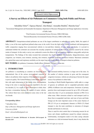 Int. J. Life. Sci. Scienti. Res., VOLUME 2, ISSUE 1, pp: 18-22 (ISSN: 2455-1716) JANUARY-2016
http://ijlssr.com IJLSSR © 2015 All rights are reserved
A Survey on Effects of Air Pollutants on Commuters Using both Public and Private
Transport
Subodhika Vohra*1
, Tapasya Sharma1
, Isha Raheja1
, Anuradha Shukhla2
, Manisha Gaur3
1
Environment Management and Sustainable Development, Department of Resource Management and Design Application, University
of Delhi, India
2
Chief Scientist, Environmental Science Division, CRRI-CSIR India
3
Doctoral Researcher, Environmental Science Division, CRRI-AcSIR, India
ABSTRACT- Transportation-related pollutants are one of the largest contributors to unhealthy air quality. Delhi, the capital of
India, is one of the most significant polluted urban areas in the world. Given the high traffic volume combined with heterogeneous
traffic composition ranging from non-motorized vehicles to two-and-three wheelers, to cars, buses and trucks; it is pivotal to
understand whether the commuter can associate the everyday symptoms of sickness to the level of pollution caused by the various
modes of transport. In this study a survey was conducted to assess the effects of air pollutants on commuters using public and private
transportation. The findings of the study revealed that commuters face health problems like headache, fatigue/drowsiness, nasal
congestion, eye irritation, nose irritation, sneezing, skin irritation, respiratory problems and throat irritation. Maximum commuters
also opined that cancer and respiratory morbidity are the major long term health effects of transport-related air pollution.
KEY WORDS: Air pollution, Commuters, Health effects, Pollutants, Transport, Urban area
-------------------------------------------------IJLSSR----------------------------------------------
1. INTRODUCTION
Air pollution is exacerbating as countries are becoming more
industrialized. One of the serious environmental concerns of
India is air pollution where majority of the population is exposed
to poor air quality. The Central Pollution Control Boar suggested-
that with rapid urbanization of the Indian cities, the population
living in the cities is expected to increase manifold in the next
two decades [1]. As a result of rapid urbanization in India, there
has been a tremendous increase the number of motor vehicles.
The vehicle fleets have even doubled in some cities in the last
one decade.
Received: 07 November 2015/Revised: 16 December 2015/Accepted: 30
December 2015
This increased mobility, however, is a huge cost to the cities. As
the number of vehicles continue to grow and the consequent
congestion increases, vehicles are advancing to become the major
source of air pollution in urban India.
According to World Health Organization, traffic adds to a range
of gaseous air pollutants and to suspended particulate matter
(SPM) of different sizes and composition. Emissions of primary
particles from road transport account for up to 30% of fine parti-
culate (less than 2.5 µm in aerodynamic diameter or PM 2.5) in
urban areas. Other emissions related to road transport (such as
those from re-suspended road dust, and wear of tyres and brake
linings) are the most important source of the coarse fraction of
PM (2.5–10 µm in aerodynamic diameter or PM10–2.5). Road
transport is also the main contributor to emissions of nitrogen
dioxide and benzene in cities [2].
There is need for strict control due to increasing concern for air
toxics and climate modification caused by exhaust emissions.
Unfortunately, investigation needs to be done seeing vehicular
emissions as a vital environment hazard, since it may shorten the
Corresponding Address
* Subodhika Vohra
Dept. of Resource Management and Design Application
University of Delhi
Email: vohrasubodhika@gmail.com
Research Article (Open access)
 