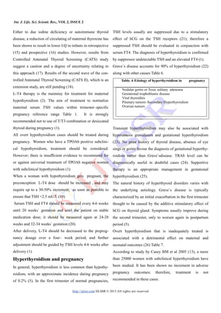Int. J. Life. Sci. Scienti. Res., VOL 2, ISSUE 2
http://ijlssr.com IJLSSR © 2015 All rights are reserved
Either to due iodine deficiency or autoimmune thyroid
disease, a reduction of circulating of maternal thyroxine has
been shown to result in lower I.Q in infants in retrospective
(15) and prospective (16) studies. However, results from
Controlled Antenatal Thyroid Screening (CATS) study
suggest a caution and a degree of uncertainty relating to
this approach (17). Results of the second wave of the con-
trolled Antenatal Thyroid Screening (CATS II), which is an
extension study, are still pending (18).
L-T4 therapy is the mainstay for treatment for maternal
hypothyroidism (2). The aim of treatment to normalize
maternal serum TSH values within trimester–specific
pregnancy reference range Table 1. It is strongly
recommended not to use of T/T3 combination or desiccated
thyroid during pregnancy (1).
All overt hypothyroidism cases should be treated during
pregnancy. Women who have a TPOAb positive subclini-
cal hypothyroidism, treatment should be considered.
However; there is insufficient evidence to recommend for
or against universal treatment of TPOAb negative women
with subclinical hypothyroidism (1).
When a woman with hypothyroidism gets pregnant, the
preconception L-T4 dose should be increased , and may
require up to a 30-50% increment, as soon as possible to
ensure that TSH <2.5 mU/L (19)
Serum TSH and FT4 should be measured every 4-6 weeks
until 20 weeks` gestation and until the patient on stable
medication dose; it should be measured again at 24-28
weeks and 32-34 weeks` gestation (20).
After delivery, L-T4 should be decreased to the prepreg-
nancy dosage over a four– week period, and further
adjustment should be guided by TSH levels 4-6 weeks after
delivery (1).
Hyperthyroidism and pregnancy
In general, hyperthyroidism is less common than hypothy-
roidism, with an approximate incidence during pregnancy
of 0.2% (5). In the first trimester of normal pregnancies,
TSH levels usually are suppressed due to a stimulatory
effect of hCG on the TSH receptors (21); therefore a
suppressed TSH should be evaluated in conjunction with
serum FT4. The diagnosis of hyperthyroidism is confirmed
by suppressor undetectable TSH and an elevated FT4 (1).
Grave`s disease accounts for 90% of hyperthyroidism (22)
along with other causes Table 6.
Transient hyperthyroidism may also be associated with
hyperemesis gravidarum and gestational hyperthyroidism
(23). No prior history of thyroid disease, absence of eye
sings or goitre favour the diagnosis of gestational hyperthy-
roidism rather than Grave`sdisease. TRAb level can be
diagnostically useful in doubtful cases (24). Supportive
therapy is an appropriate management in gestational
hyperthyroidism (25).
The natural history of hyperthyroid disorders varies with
the underlying aetiology. Grave`s disease is typically
characterized by an initial exacerbation in the first trimester
thought to be caused by the additive stimulatory effect of
hCG on thyroid gland. Symptoms usually improve during
the second trimester, only to worsen again in postpartum
period (5).
Overt hyperthyroidism that is inadequately treated is
associated with a detrimental effect on maternal and
neonatal outcomes (26) Table 7.
According to study by Casey BM et al 2005 (13), a more
than 25000 women with subclinical hyperthyroidism have
been studied. It has been shown no increment in adverse
pregnancy outcomes; therefore, treatment is not
recommended in these cases.
Table. 6 Etiology of hyperthyroidism in pregnancy
Nodular goitre or Toxic solitary adenoma
Gestational trophoblastic disease
Viral thyroiditis
Pituitary tumors–Secondary Hyperthyroidism
Ovarian tumors
 