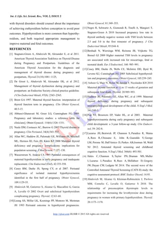 Int. J. Life. Sci. Scienti. Res., VOL 2, ISSUE 2
http://ijlssr.com IJLSSR © 2015 All rights are reserved
with thyroid disorders should counsel about the importance
of achieving euthyroidism before conception to avoid poor
outcomes. Hypothyroidism is more common than hyperthy-
roidism, and both required appropriate management to
improve maternal and fetal outcomes.
REFERENCES
[1] Stagnaro-Green A, Abalovich M, Alexander E, et al 2011.
American Thyroid Association Taskforce on Thyroid Disease
during Pregnancy and Postpartum. Guidelines of the
American Thyroid Association for the diagnosis and
management of thyroid disease during pregnancy and
postpartum, Thyroid 21(10):1081–1125,
[2] De Groot L, Abalovich M, Alexander EK, et al 2012.
Management of thyroid dysfunction during pregnancy and
postpartum: an Endocrine Society clinical practice guideline.
J Clin Endocrinol Metab, 97(8): 2543–2565.
[3] Brent GA 1997. Maternal thyroid function: interpretation of
thyroid function tests in pregnancy. Clin Obstet Gynecol,
40:3-15.
[4] Abbassi-Ghanavati M, Greer LG, Cunningham FG 2009.
Pregnancy and laboratory studies: a reference table for
clinicians]. Obstet Gynecol. 114(6):1326–1331.
[5] Neale DM, Cootauco AC, Burrow G 2007 Thyroid disease in
pregnancy. Clin Perinatol, 34(4):543–557.
[6] Allan WC, Haddow JE, Palomaki GE, Williams JR, Mitchell
ML, Hermos RJ, Faix JD, Klein RZ 2000 Maternal thyroid
deficiency and pregnancy complications: implications for
population screening. J Med Screen, 7:127–130.
[7] Wasserstrum N, Anania CA 1995 Perinatal consequences of
maternal hypothyroidism in early pregnancy and inadequate
replacement. Clin Endocrinol (Oxf), 42:353-358.
[8] Casey BM, Dashe JS, Spong CY, et al 2007. Perinatal
significance of isolated maternal hypothyroxinemia
identified in the first half of pregnancy. Obstet Gynecol,
109:1129-35.
[9] Abalovich M, Gutierrez S, Alcaraz G, Maccallini G, Garcia
A, Levalle O 2002 Overt and subclinical hypothyroidism
complicating pregnancy. Thyroid, 12:63–68.
[10]Leung AS, Millar LK, Koonings PP, Montoro M, Mestman
JH 1993 Perinatal outcome in hypothyroid pregnancies.
Obstet Gynecol, 81:349–353.
[11]Negro R, Schwartz A, Gismondi R, Tinelli A, Mangieri T,
Stagnaro-Green A 2010 Increased pregnancy loss rate in
thyroid antibody negative women with TSH levels between
2.5 and 5.0 in the first trimester of pregnancy. J Clin
Endocrinol Metab, 95:E44–8.
[12]Benhadi N, Wiersinga WM, Reitsma JB, Vrijkotte TG,
Bonsel GJ 2009 Higher maternal TSH levels in pregnancy
are associated with increased risk for miscarriage, fetal or
neonatal death. Eur J Endocrinol, 160: 985–991.
[13]Casey BM, Dashe JS, Wells CE, McIntire DD, Byrd W,
Leveno KJ, Cunningham FG 2005 Subclinical hypothyroid-
ism and pregnancy outcomes. Obstet Gynecol, 105:239–245.
[14] Ashoor G, Maiz N, Rotas M, Jawdat F, Nicolaides KH 2010
Maternal thyroid function at 11 to 13 weeks of gestation and
subsequent fetal death. Thyroid, 20:989–993.
[15]Haddow JE, Palomaki GE, Allan WC, et al 1999. Maternal
thyroid deficiency during pregnancy and subsequent
neuropsychological development of the child. N Engl J Med,
341:549-5.
[16]Pop VJ, Brouwers EP, Vader HL, et al 2003. Maternal
hypothyroxinaemia during early pregnancy and subsequent
child development: a 3-year follow-up study. Clin Endocri-
nol, 59: 282-8.
[17]Lazarus JH, Bestwick JP, Channon S, Paradice R, Maina
A, Rees R, Chiusano E, John R, Guaraldo V, George
LM, Perona M, Dall'Amico D, Parkes AB,Joomun M, Wald
NJ 2012. Antenatal thyroid screening and childhood
cognitive function. N Engl J Med, 366(6): 493-501.
[18] Hales C, Channon S, Taylor PN, Draman MS, Muller
I, Lazarus J, Paradice R, Rees A, Shillabeer D, Gregory
JW, Dayan CM, Ludgate M 2014. The second wave of the
Controlled Antenatal Thyroid Screening (CATS II) study: the
cognitive assessment protocol. BMC Endocr Disord, 14:95.
[19]Abalovich M, Alcaraz G, Kleiman-Rubinsztein J, Pavlove
MM, Cornelio C, Levalle O, Gutierrez S 2010. The
relationship of preconception thyrotropin levels to
requirements for increasing the levothyroxine dose during
pregnancy in women with primary hypothyroidism. Thyroid,
20:1175–1178.
 